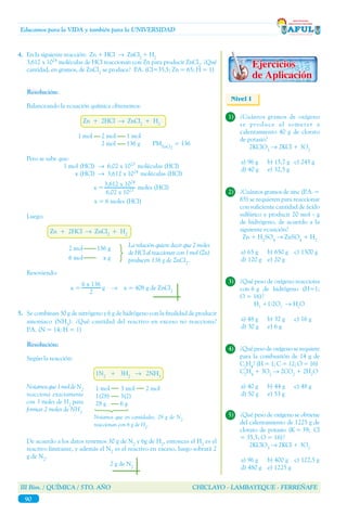 III Bim. / QUÍMICA / 5TO. AÑO CHICLAYO - LAMBAYEQUE - FERREÑAFE
90
Educamos para la VIDA y también para la UNIVERSIDAD
Nivel I
1)	 ¿Cuántos gramos de oxígeno
se produce al someter a
calentamiento 40 g de clorato
de potasio?
	2KClO3
→ 2KCl + 3O2
a) 96 g	 b) 15,7 g	 c) 245 g
d) 40 g	 e) 32,5 g
4.	 En la siguiente reacción: Zn + HCl → ZnCl2
+ H2
	 3,612 x 1024
moléculas de HCl reaccionan con Zn para producir ZnCl2
. ¿Qué
cantidad, en gramos, de ZnCl2
se produce? P.A. (Cl=35,5; Zn = 65; H = 1)
Resolución:
Balanceando la ecuación química obtenemos:
Zn + 2HCl → ZnCl2
+ H2
1 mol 2 mol 1 mol
2 mol 136 g PMZnCl2
= 136
Pero se sabe que:
1 mol (HCl) → 6,02 x 1023
moléculas (HCl)
x (HCl) → 3,612 x 1024
moléculas (HCl)
x = moles (HCl)
		 x = 6 moles (HCl)
Luego:
Zn + 2HCl → ZnCl2
+ H2
2 mol 136 g
6 mol x g
Resoviendo:
x = g → x = 408 g de ZnCl2
3,612 x 1024
6,02 x 1023
La relación quiere decir que 2 moles
de HCl al reaccionar con 1 mol (Zn)
producen 136 g de ZnCl2
.
6 x 136
2
5.	 Se combinan 30 g de nitrógeno y 6 g de hidrógeno con la finalidad de producir
amoniaco (NH3
). ¿Qué cantidad del reactivo en exceso no reacciona?
P.A. (N = 14; H = 1)
Resolución:
Según la reacción:
		 1N2
+ 3H2
→ 2NH3
		 1 mol 3 mol 2 mol
		 1(28) 3(2)
		 28 g 6 g
De acuerdo a los datos tenemos 30 g de N2
y 6g de H2
, entonces el H2
es el
reactivo limitante, y además el N2
es el reactivo en exceso, luego sobrará 2
g de N2
.
2 g de N2
Notamosque1moldeN2
reacciona exactamente
con 3 moles de H2
para
formar 2 moles de NH3
Notamos que en cantidades, 28 g de N2
reaccionan con 6 g de H2
.
2)	 ¿Cuántos gramos de zinc (P.A. =
65) se requieren para reaccionar
con suficiente cantidad de ácido
sulfúrico y producir 20 mol - g
de hidrógeno, de acuerdo a la
siguiente ecuación?
	 Zn + H2
SO4
→ ZnSO4
+ H2
a) 65 g	 b) 650 g	 c) 1300 g
d) 120 g	 e) 20 g
3)	 ¿Qué peso de oxígeno reacciona
con 6 g de hidrógeno (H=1;
O = 16)?
	 H2
+1/2O2
→ H2
O
a) 48 g	 b) 32 g	 c) 16 g
d) 30 g	 e) 6 g
4)	 ¿Qué peso de oxígeno se requiere
para la combustión de 14 g de
C2
H4
? (H = 1; C = 12; O = 16)
	C2
H4
+ 3O2
→ 2CO2
+ 2H2
O
a) 40 g	 b) 44 g	 c) 48 g
d) 50 g	 e) 53 g
5)	 ¿Qué peso de oxígeno se obtiene
del calentamiento de 1225 g de
clorato de potasio (K = 39; Cl
= 35,5; O = 16)?
	2KClO3
→ 2KCl + 3O2
a) 96 g	 b) 400 g c) 122,5 g
d) 480 g	 e) 1225 g
 