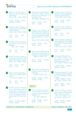 CHICLAYO - LAMBAYEQUE - FERREÑAFE III Bim. / QUÍMICA / 5TO. AÑO
91
Educamos para la VIDA y también para la UNIVERSIDAD
16)	 En la siguiente reacción,
¿cuántos gramos de potasio se
emplea para obtener 4g de H2
?
P.A. (K) = 39	
	 K + HCl → KCl+ H2
a) 220	 b) 200	 c) 145
d) 249	 e) 320
Nivel II
10)	 Indica cuántas moles de FeCl2
se
produce con 3 moles de hierro
puro en:
	 Fe + CuCl2
→ FeCl2
+ Cu
a) 6	 b) 3	 c) 5
d) 7	 e) 10
6)	 ¿Qué peso de hierro puro se
obtiene a partir de 2000 g de
óxido férrico?
	 Fe2
O3
+ 3H2
→ 2Fe + 3H2
O
a) 56 g	 b) 25 g	 c) 112 g
d) 1400 g	 e) 2000 g
7)	 ¿Cuántas moles de oxígeno se
requieren para la combustión de
3 moles de C3
H8
?
	1C3
H8
+ 5O2
→ 3CO2
+ 4H2
O
a) 10	 b) 15	 c) 20
d) 25	 e) 30
8)	 ¿Cuántas moles de amoniaco
se produce con 6 moles de
hidrógeno?
	3H2
+ 1N2
→ 2NH3
a) 6	 b) 4	 c) 5
d) 7	 e) 8
9)	 ¿Cuántas moles de oxígeno se
necesita para producir 8 moles
de NO en la siguiente reacción?
	4NH3
+ 5O2
→ 4NO + 6H2
O
a) 10	 b) 15	 c) 17
d) 22	 e) 25
11)	 El 50% de CO2
producido
en la combustión completa
del propano es utilizado para
producir hielo seco. Determina
el peso de propano necesario
para producir 1320 g de hielo
seco.
a) 66 g	 b) 1320 g	 c) 880 g
d) 132 g	 e) 44 g
12)	 Al reaccionar 25 g de aluminio
en exceso de ácido, ¿cuántos
litros de gas hidrógeno se
producirá a C.N.?
	 Al + H2
SO4
→ Al2
(SO4
)3
+ H2
a) 31,1	 b) 67,2	 c) 25
d) 54	 e) 24,4
13)	 ¿Cuál es el volumen de
anhídrido carbónico, producido
en la combustión completa de
12 litros de gas propano (C3
H8
)
realizado a C.N. ( C = 12 ; H =
1)?
	1C3
H8
+ 5O2
→ 3CO2
+ 4H2
O
a) 30 L	 b) 36 L	 c) 39 L
d) 42 L	 e) 51 L
14)	 Al descomponer 490 g de clorato
de potasio, ¿cuántos litros de
oxígeno a C.N. se podrán liberar?
	2KClO3
→ 2KCl+ 3O2
a) 230	 b) 142	 c) 134,4
d) 158,5	 e) 320
15)	 Determina la cantidad de CO2
formado a partir de 500 g de
CaCO3
en:
	CaCO3
→ CaO + CO2
a) 220 g	 b) 200 g	 c) 145 g
d) 249 g	 e) 320 g
18)	 ¿Cuántas moles de NH3
se
forman por reacción de 60 g de
hidrógeno?
a) 20 	 b) 30 	 c) 42
d) 55	 e) 63
17)	 ¿Cuántos gramos de H2
O se
forma por combustión completa
de 150 g de etano (C2
H6
)?
	C2
H6
+ O2
→ CO2
+ H2
O
a) 220	 b) 200	 c) 145
d) 249	 e) 320
19)	 Para la combustión completa del
metano (gas CH4
) se forma 40L
de gas. Halla el volumen de CH4
empleado.
	1CH4
+ 2O2
→ 1CO2
+ 2H2
O
a) 1 L	 b) 40 L	 c) 120 L
d) 3 L	 e) 6 L
20)	 Si reacciona 160 g de Ca en:
	Ca + HCl → CaCl2
+ H2
,
determina el volumen de
hidrógeno formado a C.N.
	 1Ca+ 2HCl → 1CaCl2
+ 1H2
a) 22,4 L	 b) 40 L	 c) 89,9 L
d) 160 L	 e) 333 L
21)	 Determina la masa de O2(g)
que
sedesprendepordescomposición
de 227 g de KClO4
, según la
ecuación:
	KClO4
→ KClO3
+ 1/2O2
	 (K = 39; Cl = 35,5; O = 16)
a) 16 g	 b) 48 g	 c) 72 g
d) 32 g 	 e) 64 g
22)	 ¿Cuánto de SO2
se formará
por la quema de 480 g de pirita
(FeS2
), según la ecuación?
	 FeS2
+ O2
→ Fe2
O3
+ SO2
	 (Fe = 56; S = 32; O = 16)
a) 64 g	 b) 320 g	 c) 400 g
d) 960 g 	 e) 512 g
 