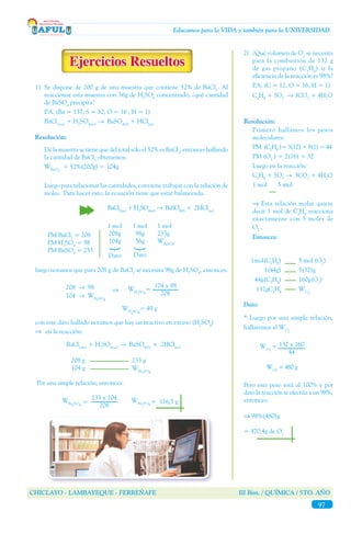CHICLAYO - LAMBAYEQUE - FERREÑAFE III Bim. / QUÍMICA / 5TO. AÑO
97
Educamos para la VIDA y también para la UNIVERSIDAD
1)	 Se dispone de 200 g de una muestra que contiene 52% de BaCl2
. Al
reaccionar esta muestra con 56g de H2
SO4
concentrado, ¿qué cantidad
de BaSO4
precipita?
	 P.A. (Ba = 137, S = 32, O = 16 , H = 1)
	BaCl2(ac)
+ H2
SO4(ac)
→ BaSO4(S)
+ HCl(ac)
	
	 De la muestra se tiene que del total sólo el 52% es BaCl2
, entonces hallando
la cantidad de BaCl2
obtenemos:
	WBaCl2
= 52%(200g) = 104g
	
	 Luego para relacionar las cantidades, conviene trabajar con la relación de
moles. Para hacer esto, la ecuación tiene que estar balanceada.
luego notamos que para 208 g de BaCl2
se necesita 98g de H2
SO4
, entonces:
con este dato hallado notamos que hay un reactivo en exceso (H2
SO4
)
⇒ en la reacción:
BaCl2(ac)
+ H2
SO4(ac)
→ BaSO4(S)
+ 2HCl(ac)
Por una simple relación, entonces:
Resolución:
		 BaCl2(ac)
+ H2
SO4(ac)
→ BaSO4(S)
+ 2HCl(ac)
1 mol
208g
104g
{
Dato
1 mol
98g
56g
Dato
1 mol
233g
WBaSO4
PM BaCl2
= 208
PM H2
SO4
= 98
PM BaSO4
= 233
{
208 → 98
104	 → WH2SO4
⇒
104 x 98
208
WH2SO4
=
WH2SO4
= 49 g
208 g
104 g
233 g
WBa2SO4
WBa2SO4
= 116,5 g
233 x 104
208
WBa2SO4
=
2)	 ¿Qué volumen de O2
se necesita
para la combustión de 132 g
de gas propano (C3
H8
) si la
eficiencia de la reacción es 98%?
	 P.A. (C = 12, O = 16, H = 1)
	C3
H8
+ 5O2
→ 3CO2
+ 4H2
O
	 Primero hallamos los pesos
moleculares:
	 PM (C3
H8
)= 3(12) + 8(1) = 44
	 PM (O2
) = 2(16) = 32
	 Luego en la reacción:
	C3
H8
+ 5O2
→ 3CO2
+ 4H2
O
	 1 mol 5 mol
	 ⇒ Esta relación molar quiere
decir 1 mol de C3
H8
reacciona
exactamente con 5 moles de
O2.
.	
	 Entonces:
1mol(C3
H8
)
1(44g)
44g(C3
H8
)
132gC3
H8
5 mol (O2
)
5(32)g
160g(O2
)
WO2
Resolución:
* Luego por una simple relación,
hallaremos el WO2
Dato:
WO2
= 132 x 160
44
Pero este peso está al 100% y por
dato la reacción se efectúa a un 98%,
entonces:
⇒ 98%(480)g
= 470,4g de O2
WO2
= 480 g
 