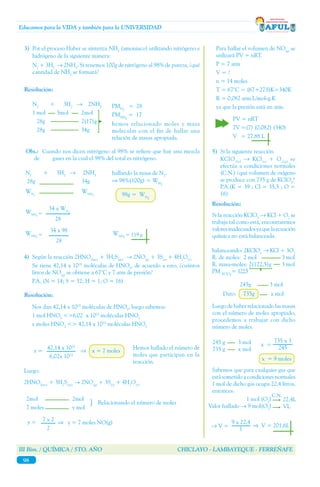 III Bim. / QUÍMICA / 5TO. AÑO CHICLAYO - LAMBAYEQUE - FERREÑAFE
98
Educamos para la VIDA y también para la UNIVERSIDAD
3)	 Por el proceso Haber se sintetiza NH3
(amoniaco) utilizando nitrógeno e
hidrógeno de la siguiente manera:
	N2
+ 3H2
→ 2NH3
. Si tenemos 100g de nitrógeno al 98% de pureza, ¿qué
cantidad de NH3
se formará?
	
	N2
+ 3H2
→ 2NH3
	 1 mol	 3mol	 2mol
	 28g		 2(17)g		
	 28g		 34g
PMN2
= 28
PMNH3
= 17
	 hemos relacionado moles y masa
molecular con el fin de hallar una
relación de masas apropiada.
Obs.: Cuando nos dicen nitrógeno al 98% se refiere que hay una mezcla
de 	 gases en la cual el 98% del total es nitrógeno.
N2
+ 3H2
→ 2NH3
28g		 34g
WN2	
WNH3
hallando la masa de N2
.
⇒ 98%(100g) = WN2
	 98g = WN2
34 x WN2
28
34 x 98
28
4)	 Según la reacción 2HNO3(ac)
+ 3H2
S(ac)
→ 2NO(g)
+ 3S(s)
+ 4H2
O(l)
	 Se tiene 42,14 x 1023
moléculas de HNO3
, de acuerdo a esto, ¿cuántos
litros de NO(g)
se obtiene a 67°C y 7 atm de presión?
	 P.A. (N = 14; S = 32; H = 1; O = 16)
	
	 Nos dan 42,14 x 1023
moléculas de HNO3
, luego sabemos:
	 1 mol HNO3
<>6,02 x 1023
moléculas HNO3
	 x moles HNO3
<> 42,14 x 1023
moléculas HNO3
x = 	 ⇒ x = 7 moles
42,14 x 1023
6,02x 1023
Hemos hallado el número de
moles que participan en la
reacción.
Luego:
2HNO3(ac)
+ 3H2
S(ac)
→ 2NO(g)
+ 3S(s)
+ 4H2
O(l)
2mol	 	 2mol
7 moles	 	 y mol
} Relacionando el número de moles
y = 7 x 2
2
⇒ y = 7 moles NO(g)
	 Para hallar el volumen de NO(g)
se
utilizará PV = nRT.
	 P = 7 atm
	 V = ?
	 n = 14 moles
	 T = 67°C = (67+273)K=340K
	 R = 0,082 atm.L/mol-g.K 	
	 ya que la presión está en atm.
PV = nRT
7V	=(7) (0,082) (340)
V 	 = 27,88 L
5)	 Si la siguiente reacción
	KClO3(s)
→ KCl(s)
+ O2(g)
se
efectúa a condiciones normales
(C.N.) ¿qué volumen de oxígeno
se produce con 735 g de KClO3
?
	 P.A.(K = 39 ; Cl = 35,5 ; O =
16)
	
	
Si la reacción KClO3
→ KCl + O2
se
trabaja tal como está, encontraremos
valoresinadecuadosyaquelaecuación
química no está balanceada.
balanceando: 2KClO3
→ KCl + 3O2
R. de moles: 2 mol	 3 mol
R. masa-moles: 2(122,5)g	 3 mol
PM KClO3
= 122,5
Luego de haber relacionado las masas
con el número de moles apropiado,
procedemos a trabajar con dicho
número de moles.
245 g 3 mol
735 g x mol
x =
735 x 3
245
x = 9 moles
Sabemos que para cualquier gas que
está sometido a condiciones normales
1 mol de dicho gas ocupa 22,4 litros,
entonces:
	 1 mol (O2
)
Valor hallado → 9 mol(O2
)
22,4L
VL
→ V =
C.N.
9 x 22,4
1
⇒ V = 201,6L
245g 3 mol
Dato: 735g	 x mol
Resolución:
Resolución:
WNH3
=
WNH3
= WNH3
= 119 g
Resolución:
 