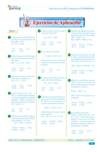 CHICLAYO - LAMBAYEQUE - FERREÑAFE III Bim. / QUÍMICA / 5TO. AÑO
99
Educamos para la VIDA y también para la UNIVERSIDAD
9)	 200 g de un mineral que tiene una
pureza de 80 % correspondiente
al CaCO3
se descompone de
acuerdo a la siguiente reacción:
	 	 CaCO3
→ CaO + CO2
	
Halla el peso de óxido de calcio
que se obtiene.
	 (Ca = 40 ; C = 12; O = 16)
a) 90 g	 b) 100 g	 c) 95 g
d) 97 g	 e) 88 g
Nivel I
1)	 ¿Cuántos moles de óxido ferroso
se formarán a partir de 6 moles de
hierro?(Fe = 56)
	 Fe + O2
→ FeO
a) 5	 b) 6	 c) 7
d) 8	 e) 10
2)	 Halla el número de moles de agua
que se forman al quemarse 5 moles
de metano.
	 CH4
+ O2
→ CO2
+ H2
O
a) 20	 b) 30	 c) 10
d) 50	 e) 60
3)	 ¿Qué masa de agua se formará a
partir de 2g de hidrógeno?
	 H2
+ O2
→ H2
O
a) 36g	 b) 9g	 c) 18g
d) 28g	 e) 36g
4)	 Para la reacción: H2
+ N2
→
NH3
,secombina13gdehidrógeno
con una determinada cantidad de
nitrógeno. Halla el número de
moles de amoniaco que se obtiene.
(N = 14; H = 1)
a) 2	 b) 4	 c) 3
d) 6	 e) 7
5)	 ¿Qué masa de anhídrido sulfúrico
se necesita para preparar 196g de
ácido sulfúrico? (S = 32)
		SO3
+ H2
O → H2
SO4
a) 160 g	 b) 82 g	 c) 18 g
d) 136 g	 e) 80 g
6)	 ¿Cuántas moles de H2
O se forma
a partir de 40g de H2
?
		H2
+ O2
→ H2
O
a) 10	 b) 20	 c) 30
d) 40	 e) 50
7)	 De acuerdo a la ecuación:
		 C + H2
O → CO + H2
	
Determina cuántas moles de
carbono se necesita para preparar
6g de H2
.
a) 1	 b) 2	 c) 3
d) 4	 e) 5
8)	 ¿Cuántas moles de HCl se forman
a partir de 20g de hidrógeno?
		H2
+ Cl2
→ HCl
a) 30	 b) 20	 c) 10
d) 5	 e) 60
10)	¿Qué peso de hidrógeno se obtiene
a partir de 48 g de magnesio de si
la eficiencia de la reacciónes60%?
(Mg = 24; H = 1)
	 Mg + 2HCl → MgCl2
+ H2
a) 4 g	 b) 2,4 g	 c) 3,8 g
d) 5 g	 e) 6,4 g
11)	¿Qué peso de hidróxido de sodio
se obtiene a partir de 92g de sodio
si el rendimiento de la reacción es
70%? (Na=23 ; O=16 ; H = 1)
	 2Na + 2H2
O → 2NaOH + 1H2
a) 160 g	 b) 112 g	 c) 140 g
d) 70 g	 e) 80 g
12)	490g de un mineral que contiene
50% de pureza de clorato de
potasio se descompone de acuerdo
a la siguiente reacción:
	KClO3
→ KCl + O2
	
Halla el peso de oxígeno que se
desprende.
a) 90 g	 b) 96 g 	 c) 86 g
d) 64 g	 e) 98 g
13)	En la siguiente reacción:
	CaCO3
→ CaO+CO2
(Ca = 40 ;
O = 16; C = 12) se descompone
400g de carbonato de calcio
(CaCO3
). ¿Cuántos gramos de
dióxido de carbono se obtiene si
la eficiencia es del 50%?
a) 88	 b) 22	 c) 33
d) 44	 e) 48
 