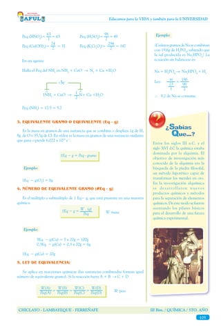 CHICLAYO - LAMBAYEQUE - FERREÑAFE III Bim. / QUÍMICA / 5TO. AÑO
105
Educamos para la VIDA y también para la UNIVERSIDAD
Entre los siglos III a.C. y el
siglo XVI d.C la química estaba
dominada por la alquimia. El
objetivo de investigación más
conocido de la alquimia era la
búsqueda de la piedra filosofal,
un método hipotético capaz de
transformar los metales en oro.
En la investigación alquímica
se desarrollaron nuevos
productos químicos y métodos
para la separación de elementos
químicos. De este modo se fueron
asentando los pilares básicos
para el desarrollo de una futura
química experimental.
Peq (HNO3
)=	 = 63		 Peq (H2
SO4
)=	 = 49
Peq (Ca(OH)2
)=	 = 37		 Peq (K2
Cr2
O7
)=	 = 147
63
1
98
2
74
2
294
2
En un agente:
Halla el Peq del NH3
en NH3
+ CuO → N2
+ Cu +H2
O
1NH3
+ CuO → N+ Cu +H2
O1
2
-3 0
-3e-
Peq (NH3
) = 17/3 = 5,7
3. EQUIVALENTE GRAMO O EQUIVALENTE (Eq - g)
	 Es la masa en gramos de una sustancia que se combina o desplaza 1g de H,
8g de O o 35,5g de Cl. En rédox es la masa en gramos de una sustancia oxidante
que gana o pierde 6,022 x 1023
e¯.
1Eq − g = Peq - gramo
Ejemplo:
1Eq − g(O2
) = 8g
4. NÚMERO DE EQUIVALENTE GRAMO (#Eq - g)
	 Es el múltiplo o submúltiplo de 1 Eq− g, que está presente en una muestra
química.
1Eq − g =
W . (q)
Peq W: masa
Ejemplo:
		 5Eq − g(Ca) = 5 x 20g = 100g
		 0,3Eq − g(Ca) = 0,3 x 20g = 6g
1Eq − g(Ca) = 20g
5. LEY DE EQUIVALENCIA:
	 Se aplica en reacciones químicas (las sustancias combinadas forman igual
número de equivalente gramo). Si la reacción fuera A + B → C + D
W(A)
Peq(A) W: peso
W(B)
Peq(B)
W(C)
Peq(C)
W(D)
Peq(D)
= = =
Ejemplo:
¿CuántosgramosdeNasecombinan
con 19,6g de H3
PO4
, sabiendo que
la sal producida es Na2
HPO4
? La
ecuación sin balancear es:
Na + H3
PO4
→ Na2
HPO4
+ H2
m
23
1
Ley: =	 	
∴ 9,2 de Na se consume.
196
98
2
 