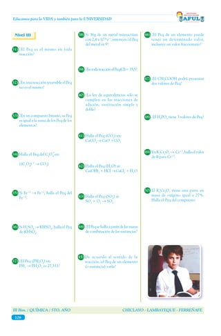 III Bim. / QUÍMICA / 5TO. AÑO CHICLAYO - LAMBAYEQUE - FERREÑAFE
108
Educamos para la VIDA y también para la UNIVERSIDAD
Nivel III
31)	¿El Peq es el mismo en toda
reacción?
32)	¿En una reacción reversible el Peq
no es el mismo?
33)	¿En un compuesto binario, su Peq
es igual a la suma de los Peq de los
elementos?
34)	Halla el Peq del C2
O4
en:
	[(C2
O4
)¯2
→ CO2
]
=
35)	Si Fe+2
→ Fe+3
, halla el Peq del
Fe+3
.
36)	Si H2
SO4
→ KHSO4
, halla el Peq
de KHSO4
.
37)	¿El Peq (PH3
O3
) en
	PH3
→ PH3
O3
es 27,333?
38)	Si 36g de un metal interactúan
con 2,4 x 1024
e¯, entonces ¿el Peq
del metal es 9?
39)	 ¿EntodareacciónelPeq(Cl)=35,5?
40)	¿La ley de equivalencias sólo se
cumplen en las reacciones de
adición, sustitución simple y
doble?
41)	Halla el Peq (CO2
) en:
	CaCO3
→ CaO +CO2
42)	Halla el Peq (H2
O) si:
	Ca(OH)2
+ HCl → CaCl2
+ H2
O
43)	Halla el Peq (SO3
) si:
	SO2
+ O2
→ SO3
44)	¿ElPeqsehallaapartirdelasmasas
de combinación de las sustancias?
45)	De acuerdo al sentido de la
reacción ¿el Peq de un elemento
(o sustancia) varía?
46)	¿El Peq de un elemento puede
tener un determinado valor,
inclusive un valor fraccionario?
47)	¿El CH3
COOH podrá presentar
dos valores de Peq?
48)	¿El H3
PO3
tiene 3 valores de Peq?
49)	En K2
Cr2
O7
→ Cr+3
, halla el valor
de q para Cr+3
.
50)	El K2
Cr2
O7
tiene una parte en
masa de oxígeno igual a 27%.
Halla el Peq del compuesto.
 