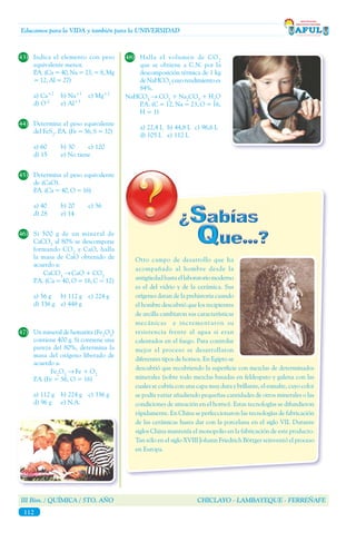 III Bim. / QUÍMICA / 5TO. AÑO CHICLAYO - LAMBAYEQUE - FERREÑAFE
112
Educamos para la VIDA y también para la UNIVERSIDAD
43)	 Indica el elemento con peso
equivalente menor.	
	 P.A. (Ca = 40, Na = 23, = 8, Mg
= 12, Al = 27)
a) Ca+2
	 b) Na+1
	 c) Mg+2
d) O-2
	 e) Al+3
44)	 Determina el peso equivalente
del FeS2
. P.A. (Fe = 56, S = 32)
a) 60	 b) 30	 c) 120
d) 15	 e) No tiene
45)	 Determina el peso equivalente
de (CaO).
	 P.A. (Ca = 40, O = 16)
a) 40	 b) 20	 c) 56
d) 28	 e) 14
46)	 Si 500 g de un mineral de
CaCO3
al 80% se descompone
formando CO2
y CaO, halla
la masa de CaO obtenido de
acuerdo a:
	CaCO3
→ CaO + CO2
	 P.A. (Ca = 40, O = 16, C = 12)
a) 56 g	 b) 112 g	 c) 224 g
d) 336 g	 e) 448 g
47)	 Un mineral de hematita (Fe2
O3
)
contiene 400 g. Si contiene una
pureza del 80%, determina la
masa del oxígeno liberado de
acuerdo a:
	Fe2
O3
→ Fe + O2
	 P.A (Fe = 56, O = 16)
a) 112 g	 b) 224 g	 c) 336 g
d) 96 g	 e) N.A.
48)	 Halla el volumen de CO2
que se obtiene a C.N. por la
descomposición térmica de 1 kg
deNaHCO3
cuyorendimientoes
84%.
NaHCO3
→ CO2
+ Na2
CO3
+ H2
O
	 P.A. (C = 12, Na = 23, O = 16,
H = 1)
a) 22,4 L	 b) 44,8 L	 c) 96,6 L
d) 105 L	 e) 112 L
Otro campo de desarrollo que ha
acompañado al hombre desde la
antigüedadhastaellaboratoriomoderno
es el del vidrio y de la cerámica. Sus
orígenes datan de la prehistoria cuando
el hombre descubrió que los recipientes
de arcilla cambiaron sus características
mecánicas e incrementaron su
resistencia frente al agua si eran
calentados en el fuego. Para controlar
mejor el proceso se desarrollaron
diferentes tipos de hornos. En Egipto se
descubrió que recubriendo la superficie con mezclas de determinados
minerales (sobre todo mezclas basadas en feldespato y galena con las
cuales se cubría con una capa muy dura y brillante, el esmalte, cuyo color
se podía variar añadiendo pequeñas cantidades de otros minerales o las
condiciones de aireación en el horno). Estas tecnologías se difundieron
rápidamente. En China se perfeccionaron las tecnologías de fabricación
de las cerámicas hasta dar con la porcelana en el siglo VII. Durante
siglos China mantenía el monopolio en la fabricación de este producto.
Tan sólo en el siglo XVIII Johann Friedrich Böttger reinventó el proceso
en Europa.
 