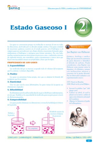 CHICLAYO - LAMBAYEQUE - FERREÑAFE III Bim. / QUÍMICA / 5TO. AÑO
67
Educamos para la VIDA y también para la UNIVERSIDAD
Personaje del Tema
	 Los gases se caracterizan porque sus moléculas se mueven al azar en todas
las direcciones, motivadas por su elevada energía cinética. Una gran cantidad
de reacciones químicas ocurren en el estado gaseoso, así el hidrógeno y el
oxígeno gaseosos activados por una chispa eléctrica reaccionan formando agua;
similarmente el hidrógeno y nitrógeno para formar amoniaco. Por otro lado,
muchas sustancias gaseosas intervienen en procesos como: combustión, motores
de explosión interna, aire atmosférico, gases contaminantes y tantos otros que
hacen una necesidad conocer sus propiedades y leyes que los rigen.
PROPIEDADES DE LOS GASES
	 Los gases no presentan forma propia, sino que se adaptan la fórmula del
recipiente que los contiene.
	 Una vez que cesa la causa deformadora, los gases tratan de recuperar sus
dimensiones originales.
3.	Elasticidad
2.	Fluidez
	 Las moléculas del gas se mueven ocupando todo el volumen del recipiente
que lo contiene o volumen disponible.
1.	Expansibilidad
	 Eselfenómenoporelcuallasmoléculasdeungassedistribuyenuniformemente,
en otro gas. También es la capacidad de las moléculas gaseosas para pasar a través
de aberturas pequeñas.
4.	Difusibilidad
	 Los gases pueden disminuir sus dimensiones con mucha facilidad por el efecto
de la presión.
5.	Compresibilidad
Se comprime
Debido a
la presión
El émbolo tratará de
retornar al dejarse
de presionar
Jan Baptist van Helmont
Químico, fisiólogo y médico
belga que reconoció la existencia
de gases discretos e identificó
el dióxido de carbono. Puede
considerarse a Jan Baptist van
Helmont como puente entre la
alquimia y la Química, aunque
con inclinaciones místicas y
creyentes de la piedra filosofal.
Fue un observador cuidadoso y un
experimentador exacto.
1577: Nació en Bruselas.
1644: Murió en la actual Bélgica.
•	 Inventó la palabra “gas” (del
griego caos).
• 	 Cultivó un árbol, al cual lo
plantó en la tierra y utilizó el
agua como elemento principal
de la química.
•	 Algunos lo llamaron el padre
de la Bioquímica.
Estado Gaseoso I
 