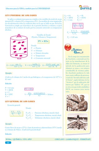 III Bim. / QUÍMICA / 5TO. AÑO CHICLAYO - LAMBAYEQUE - FERREÑAFE
68
Educamos para la VIDA y también para la UNIVERSIDAD
V1
= 4 L 	 V2
= 8L
T1
= 300 K	 T2
= 430 K
P1
= 2 atm	 P2
= ?
	 P2
= 1,43 atm
LEY UNIVERSAL DE LOS GASES
	 Se aplica a cualquier masa gaseosa, e implica a las variables de estado de un gas
(presión (P), volumen (V) y temperatura (T) ) ; las medidas de estas magnitudes
nos da información sobre la condición física en la que se halla un gas. En la Ley
Universal se cumple que el producto de su presión absoluta y volumen, es igual
al producto de su número de moles por la constante universal y su temperatura
absoluta.
Donde:
P	 →	Presión
V 	→	Volumen
n	 →	 Número de moles
T	 →	Temperatura
R	 →	 Constante universal
Variables de Estado
(Presión, Volumen y Temperatura)
PV = RTn
R = 62,4 ;R = 0,082 ;
10,8 lb / pulg2
. pie3
mol - lb . °R
R =
atm . L
mol - g . K
mmHg . L
mol - g . K
Ejemplo:
¿Cuál es el volumen de 2 moles de gas hidrógeno a la temperatura de 127º C y
4,1 atm?
Solución:
P = 4,1 atm
T = 400 K
n = 2
R = 0,082
V = ?
PV = RTn
V =
(0,082)(400)(2)
4,1
RTn
P
= = 16 litros
LEY GENERAL DE LOS GASES
	 Ecuación general:
Donde:
P1
y P2
	 :	 Presiones absolutas, inicial y final.
T1
y T2
:	 Temperaturas absolutas, inicial y final.
V1
y V2	
:	 Volúmenes absolutos, inicial y final.
P1
V1
T1
=
P2
V2
T2
Ejemplo:
Cuatro litros de un gas a 27º C y 2atm de presión se calientan hasta 157º C siendo
su volumen de 8 litros. ¿Cuál será la presión final?
Solución:
P1
V1
T1
P2
V2
T2
=
P1
V1
T2
T1
V2
P2
=
(2)(4)(430)
(300)(8)
=
	 En el campo de concentración
de Auschwitz, construido por los
nazis en las inmediaciones de la
aldea de Oswiecim, se ensayó el
método de la gasificación para
eliminar en masa a un número
considerable de víctimas judías.
En Auschwitz perdieron la vida
unas cuatro millones de personas,
a razón de ‘‘dos mil cadáveres cada
12 horas’’, según informes de los
‘‘técnicos’’ por la aplicación del
famoso gas ‘‘Zyklon - B’’, que no
es otra cosa que ácido cianhídrico
HCN, un veneno para matar
ratas.
 