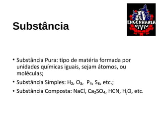 Substância
• Substância Pura: tipo de matéria formada por
unidades químicas iguais, sejam átomos, ou
moléculas;
• Substância Simples: H₂, O₃, P₄, S₈, etc.;
• Substância Composta: NaCl, Ca₂SO₄, HCN, H2O, etc.