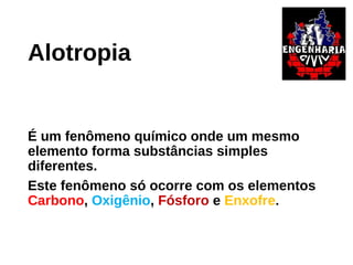 Alotropia
É um fenômeno químico onde um mesmo
elemento forma substâncias simples
diferentes.
Este fenômeno só ocorre com os elementos
Carbono, Oxigênio, Fósforo e Enxofre.