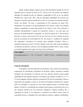 100
Alguns modelos globais sugerem que há uma transferência líquida de CO2 da
atmosfera para os oceanos na faixa de 2,0 ± 0,8 Gt C/ano. De acordo com medições
efetuadas em camadas de gelo na Antártica a quantidade de CO2 no ar, nos últimos
200.000 anos, variou entre 200 e 280 g/t, denotando estabilidade nos processos de
formação e remoção, que foi mantido até o século 19, no limiar da revolução industrial.
Porém, nos últimos 130 anos, a concentração de CO2 aumentou em quase 30%.
Atualmente, esse aumento é de aproximadamente 0,5% anuais, o qual, caso mantido,
dobrará a quantidade no tempo aproximado de um século e meio. Esse acréscimo é
atribuído, principalmente, à queima de combustíveis fósseis e, em certo grau, aos
processos de desflorestamento e queimadas. As taxas de emissão de C, através desses
processos, crescem a uma taxa de 4,3% ao ano, cerca de oito vezes maiores do que as
taxas de crescimento da concentração de CO2. Os oceanos e o replantio da vegetação
são importantes mecanismos de remoção dessa produção excedente. Porém, é
importante frisar que cerca de 3,3 Gt de C líquidas, como CO2, estão sendo introduzidos
na atmosfera do planeta a cada ano, com conseqüências globais sobre o clima, as quais
vem sendo amplamente discutidas em diversos foros ambientais.
Você sabia?
Uma gigatonelada de C = 1 Gt = 1012
kg de C = 1.000 x 109
kg C = mil bilhões de kg de
C
Ciclo do nitrogênio
O nitrogênio é um macroelemento essencial para a vida, sendo um dos principais
componentes de aminoácidos, formadores de proteínas. Muitos compostos contendo
nitrogênio são encontrados na natureza, pois este elemento químico possui grande
capacidade de fazer ligações químicas, com números de oxidação variando de –3 a +5.
É o mais abundante elemento químico na atmosfera (78% de sua constituição). Porém, a
maior parte está agregada a rochas ou na forma de nitrogênio molecular (N2). Apenas
0,02% do nitrogênio se encontra em uma forma disponível para ser utilizado pelas
plantas. A forma N2 é considerada um composto inerte porque a maioria dos seres vivos
não consegue utilizá-la em seus processos energéticos. Algumas bactérias têm a
capacidade de retirar N2 da atmosfera e convertê-lo em espécie reativa. Para ser
considerado reativo, o nitrogênio deve estar ligado ao carbono, oxigênio ou hidrogênio.
 