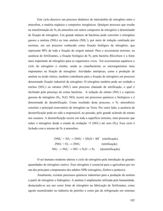 102
Este ciclo descreve um processo dinâmico de intercâmbio de nitrogênio entre a
atmosfera, a matéria orgânica e compostos inorgânicos. Qualquer processo que resulte
na transformação do N2 da atmosfera em outros compostos de nitrogênio é denominado
de fixação de nitrogênio. Um grande número de bactérias pode converter o nitrogênio
gasoso a amônia (NH3) ou íons amônio (NH4
+
), por meio de redução catalisada por
enzimas, em um processo conhecido como fixação biológica de nitrogênio, que
representa 90% de toda a fixação de origem natural. Para o ecossistema terrestre, na
ausência de fertilizantes, a fixação biológica de N2 pela bactéria Rhizobium é a fonte
mais importante de nitrogênio para os organismos vivos. Em ecossistemas aquáticos o
ciclo do nitrogênio é similar, sendo as cianobactérias os microrganismos mais
importantes na fixação de nitrogênio. Atividades antrópicas, como a produção de
amônia ou ácido nítrico, também contribuem para a fixação de nitrogênio em processo
denominado fixação industrial de nitrogênio. O nitrogênio também pode ser oxidado a
nitritos (NO2
-
) ou nitratos (NO3
-
) num processo chamado de nitrificação, o qual é
facilitado pela presença de certas bactérias. A redução de nitrato (NO3
-
) a espécies
gasosas de nitrogênio (N2, N2O, NO), ocorre em processos químicos e biológicos e é
denominada de desnitrificação. Como resultado deste processo, o N2 atmosférico
constitui o principal reservatório de nitrogênio na Terra. Por outro lado, a ausência de
desnitrificação pode ter sido a responsável, no passado, pelo grande acúmulo de nitrato
nos oceanos. A desnitrificação ocorre em toda a superfície terrestre, num processo que
reduz o nitrogênio desde o estado de oxidação +5 (NO3
-
) até zero (N2). Esse ciclo é
fechado com o retorno do N2 à atmosfera.
2NH4
+
+ 3O2 → 2NO2
-
+ 2H2O + 4H+
(nitrificação)
2NO2
-
+ O2 → 2NO3
-
(nitrificação)
NO3
-
→ NO2
-
→ NO → N2O → N2 (desnitrificação)
O ser humano moderno alterou o ciclo do nitrogênio pela introdução de grandes
quantidades de nitrogênio reativo. Esse nitrogênio é essencial para a agricultura por ser
um dos principais componentes dos adubos NPK (nitrogênio, fósforo e potássio).
Atualmente, existem processos químicos industriais para a produção de amônia
a partir de nitrogênio e hidrogênio. A amônia é amplamente utilizada pela humanidade,
destacando-se seu uso como fonte de nitrogênio na fabricação de fertilizantes, como
agente neutralizador na indústria do petróleo e como gás de refrigeração em sistemas
 