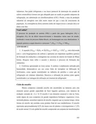 103
industriais. Seu poder refrigerante e seu baixo potencial de destruição da camada de
ozônio estratosférico tornam este gás adequado para ser usado em grandes máquinas de
refrigeração, em substituição ao clorofluorcarbono (CFC). Porém, a taxa de produção
industrial de nitrogênio tem sido muito maior do que a taxa de crescimento da
população. As conseqüências desse aumento ainda são imprevisíveis e atenção deve ser
dada a este fato.
Você sabia?
O processo de produção de amônia (NH3) a partir dos gases hidrogênio (H2) e
nitrogênio (N2) foi de difícil desenvolvimento e demandou vários anos de estudo,
recebendo o nome de processo Haber-Bosch, em homenagem aos seus idealizadores. A
equação química a seguir descreve o processo: 3
/2 H2(g) + ½ N2(g) ⇌ NH3(g)
ATIVIDADE 2
1. A equação CO2(aq) + H2O(l) ⇌⇌⇌⇌ H2CO3(aq) ⇄ H3O+
(aq) + CO3
2-
(aq) está relacionada
com o ciclo biogeoquímico do carbono e apresenta um importante equilíbrio químico
de formação de estalactites e estalagmites nas cavernas do interior do Estado de Minas
Gerais. Pesquise mais sobre o assunto e descreva o processo de formação das
estalactites.
2. Conforme apresentado no texto acima: A amônia é amplamente utilizada pela
humanidade, destacando-se seu uso como fonte de nitrogênio na fabricação de
fertilizantes, como agente neutralizador na indústria do petróleo e como gás de
refrigeração em sistemas industriais. Descreva a utilização da amônia como agente
neutralizador e as vantagens de utilização em sistemas de refrigeração.
Ciclo do enxofre
Muitos compostos contendo enxofre são encontrados na natureza, pois este
elemento possui grande capacidade de fazer ligações químicas, com números de
oxidação variando de –2 a +6. O enxofre é um elemento essencial à vida na Terra,
sendo alguns de seus compostos de grande importância biológica: organismos vivos,
incluindo plantas, assimilam espécies de enxofre, enquanto que ao mesmo tempo, várias
formas de enxofre são emitidas como produto final de seus metabolismos. O enxofre
representa aproximadamente 0,5% da massa seca de plantas e microrganismos e 1,3%
do tecido animal. O ciclo global do enxofre compreende um conjunto de transformações
 