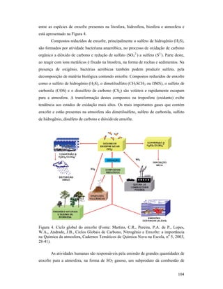 104
entre as espécies de enxofre presentes na litosfera, hidrosfera, biosfera e atmosfera e
está apresentado na Figura 4.
Compostos reduzidos de enxofre, principalmente o sulfeto de hidrogênio (H2S),
são formados por atividade bacteriana anaeróbica, no processo de oxidação de carbono
orgânico a dióxido de carbono e redução de sulfato (SO4
2-
) a sulfeto (S2-
). Parte deste,
ao reagir com íons metálicos é fixado na litosfera, na forma de rochas e sedimentos. Na
presença de oxigênio, bactérias aeróbicas também podem produzir sulfeto, pela
decomposição de matéria biológica contendo enxofre. Compostos reduzidos de enxofre
como o sulfeto de hidrogênio (H2S), o dimetilsulfeto (CH3SCH3 ou DMS), o sulfeto de
carbonila (COS) e o dissulfeto de carbono (CS2) são voláteis e rapidamente escapam
para a atmosfera. A transformação destes compostos na troposfera (oxidante) exibe
tendência aos estados de oxidação mais altos. Os mais importantes gases que contém
enxofre e estão presentes na atmosfera são dimetilsulfeto, sulfeto de carbonila, sulfeto
de hidrogênio, disulfeto de carbono e dióxido de enxofre.
Figura 4. Ciclo global do enxofre (Fonte: Martins, C.R., Pereira, P.A. de P., Lopes,
W.A., Andrade, J.B., Ciclos Globais de Carbono, Nitrogênio e Enxofre: a importância
na Química da atmosfera, Cadernos Temáticos de Química Nova na Escola, no
5, 2003,
28-41).
As atividades humanas são responsáveis pela emissão de grandes quantidades de
enxofre para a atmosfera, na forma de SO2 gasoso, um subproduto da combustão de
 
