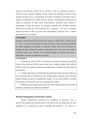 105
materiais que possuem enxofre na sua estrutura, como os combustíveis fósseis e
biomassa (restos vegetais e madeira). Como a queima de combustíveis fósseis é mais
intensas em países ricos, a concentração de enxofre encontrado no hemisfério norte é
superior ao hemisfério sul. Grande parte do enxofre é transformada em partículas de
sulfato na atmosfera ou sofre outras transformações, formando ácido sulfúrico e
aumentando a acidez das chuvas. As emissões resultantes das atividades humanas
globais são da ordem de 73-80 Tg S/ano (Tg = teragrama = 1012
g) e as emissões
naturais da ordem de 40-85 Tg S/ano, não considerando a poeira de solo e o sulfato
proveniente do spray marinho.
Você sabia?
Na água, a forma dissolvida de enxofre mais comum é o sulfato (SO4
2-
). Depois do íon
Cl-
, ele é o principal ânion presente em águas marinhas. Existem grandes quantidades
de sulfato agregadas às partículas na atmosfera. Muitas delas são provenientes de
gotículas de água formadas nas ondas e levadas pelo vento. Essa forma de emissão é
conhecida como spray marinho. Tais partículas podem ser levadas pelo vento e
depositadas a centenas de quilômetros do litoral.
ATIVIDADE 3
1. O dióxido de enxofre (SO2), em presença de gotículas de água na atmosfera,
forma o ácido sulfuroso (H2SO3), que ao reagir com o oxigênio, produz ácido sulfúrico
(H2SO4). Escreva as equações químicas que representam a formação de ácido sulfúrico
na atmosfera.
2. O tempo médio para a transformação do dióxido de enxofre em ácido sulfúrico é
de cerca de dois dias. Em função disso, esse poluente pode levado pelo vento e alcançar
regiões distantes da qual foi originalmente lançado. Se esse ácido sulfúrico encontrar
um ambiente rico em amônia, qual será o produto dessa reação?
3. Sabendo-se que a amônia pode reagir com outros ácidos presentes na atmosfera,
justifique a importância da amônia na atmosfera?
Reações fotoquímicas envolvendo o ozônio
Reações fotoquímicas acontecem com freqüência na atmosfera. Elas se
desenvolvem quando uma molécula absorve um fóton de luz de comprimento de onda
específico (λ). A energia de um fóton é calculada pela equação E = hν, onde h é a
 