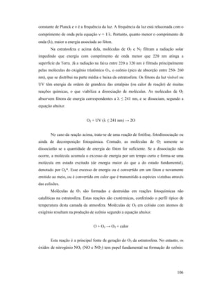 106
constante de Planck e ν é a frequência da luz. A frequência da luz está relaconada com o
comprimento de onda pela equação ν = 1/λ. Portanto, quanto menor o comprimento de
onda (λ), maior a energia associada ao fóton.
Na estratosfera e acima dela, moléculas de O2 e N2 filtram a radiação solar
impedindo que energia com comprimento de onda menor que 220 nm atinga a
superfície da Terra. Já a radiação na faixa entre 220 a 320 nm é filtrada principalmente
pelas moléculas do oxigênio triatômico O3, o ozônio (pico de absorção entre 250- 260
nm), que se distribui na parte média e baixa da estratosfera. Os fótons da luz visível ou
UV têm energia da ordem de grandeza das entalpias (ou calor de reação) de muitas
reações químicas, o que viabiliza a dissociação de moléculas. As moléculas de O2
absorvem fótons de energia correspondentes a λ ≤ 241 nm, e se dissociam, segundo a
equação abaixo:
O2 + UV (λ ≤ 241 nm) → 2O
No caso da reação acima, trata-se de uma reação de fotólise, fotodissociação ou
ainda de decomposição fotoquímica. Contudo, as moléculas de O2 somente se
dissociarão se a quantidade de energia do fóton for suficiente. Se a dissociação não
ocorre, a molécula acumula o excesso de energia por um tempo curto e forma-se uma
molécula em estado excitado (de energia maior do que a do estado fundamental),
denotado por O2*. Esse excesso de energia ou é convertido em um fóton e novamente
emitido ao meio, ou é convertido em calor que é transmitido a espécies vizinhas através
das colisões.
Moléculas de O3 são formadas e destruídas em reações fotoquímicas não
catalíticas na estratosfera. Estas reações são exotérmicas, conferindo o perfil típico de
temperatura desta camada da atmosfera. Moléculas de O2 em colisão com átomos de
oxigênio resultam na produção de ozônio segundo a equação abaixo:
O + O2 → O3 + calor
Esta reação é a principal fonte de geração do O3 da estratosfera. No entanto, os
óxidos de nitrogênio NOx (NO e NO2) tem papel fundamental na formação do ozônio.
 