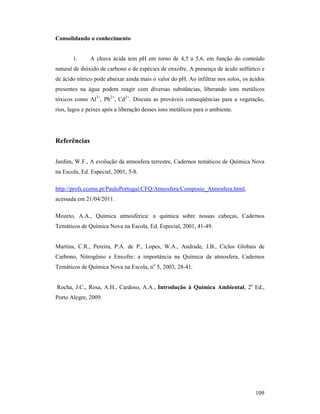 109
Consolidando o conhecimento
1. A chuva ácida tem pH em torno de 4,5 a 5,6, em função do conteúdo
natural de dióxido de carbono e de espécies de enxofre. A presença de ácido sulfúrico e
de ácido nítrico pode abaixar ainda mais o valor do pH. Ao infiltrar nos solos, os ácidos
presentes na água podem reagir com diversas substâncias, liberando íons metálicos
tóxicos como Al3+
, Pb2+
, Cd2+
. Discuta as prováveis conseqüências para a vegetação,
rios, lagos e peixes após a liberação desses íons metálicos para o ambiente.
Referências
Jardim, W.F., A evolução da atmosfera terrestre, Cadernos temáticos de Química Nova
na Escola, Ed. Especial, 2001, 5-8.
http://profs.ccems.pt/PauloPortugal/CFQ/Atmosfera/Composio_Atmosfera.html,
acessada em 21/04/2011.
Mozeto, A.A., Química atmosférica: a química sobre nossas cabeças, Cadernos
Temáticos de Química Nova na Escola, Ed. Especial, 2001, 41-49.
Martins, C.R., Pereira, P.A. de P., Lopes, W.A., Andrade, J.B., Ciclos Globais de
Carbono, Nitrogênio e Enxofre: a importância na Química da atmosfera, Cadernos
Temáticos de Química Nova na Escola, no
5, 2003, 28-41.
Rocha, J.C., Rosa, A.H., Cardoso, A.A., Introdução à Química Ambiental, 2a
Ed.,
Porto Alegre, 2009.
 