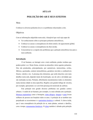 110
AULA 8
POLUIÇÃO DO AR E SEUS EFEITOS
Meta
Conhecer os diversos poluentes do ar e os problemas relacionados a eles.
Objetivos
Com as informações adquiridas nesta aula, é desejável que você seja capaz de:
• Ter conhecimento sobre os principais poluentes atmosféricos;
• Conhecer as causas e conseqüências do efeito estufa e do aquecimento global;
• Conhecer as causas e conseqüências da chuva ácida;
• Conscientizar-se a respeito dos problemas que a poluição atmosférica traz para o
meio ambiente.
Introdução
O ser humano, ao interagir com o meio ambiente, produz resíduos que
podem poluir o ar. Desta forma, existem na atmosfera vários agentes poluentes.
Eles são produzidos, principalmente, por automóveis, motocicletas, aviões,
fábricas, queimadas, centrais termoelétricas, geradores movidos a combustíveis
fósseis, vulcões e etc. A presença dos elementos, que serão descritos com mais
detalhes nesta aula, depende muito da localização, uso do solo e atividades que
são realizadas na área. Portanto, dificilmente encontraremos todos os elementos
numa mesma cidade ou área específica. Regiões com grande tráfego de veículos,
por exemplo, apresentam o ar com forte presença de monóxido de carbono.
Esta poluição tem gerado diversos problemas nos grandes centros
urbanos. A saúde do ser humano, por exemplo, é a mais afetada com a poluição.
Doenças respiratórias como a bronquite, rinite alérgica, alergias e asma levam
milhares de pessoas aos hospitais todos os anos. A poluição do ar também tem
prejudicado os ecossistemas e o patrimônio histórico e cultural. A chuva ácida,
que é uma conseqüência da poluição do ar, mata plantas, animais e danifica,
com o tempo, monumentos históricos. O clima também é afetado pela poluição
 