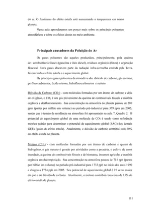 111
do ar. O fenômeno do efeito estufa está aumentando a temperatura em nosso
planeta.
Nesta aula aprenderemos um pouco mais sobre os principais poluentes
atmosféricos e sobre os efeitos destes no meio ambiente.
Principais causadores da Poluição do Ar
Os gases poluentes são aqueles produzidos, principalmente, pela queima
de: combustíveis fósseis (gasolina e óleo diesel), resíduos orgânicos (lixos) e vegetação
florestal. Estes gases absorvem parte da radiação infra-vermelha emitida pela Terra,
favorecendo e efeito estufa e o aquecimento global.
Os principais gases poluentes da atmosfera são: dióxido de carbono, gás metano,
perfluorcarbonetos, óxido nitroso, hidrofluorcarbonetos e ozônio.
Dióxido de Carbono (CO2) - com moléculas formadas por um átomo de carbono e dois
de oxigênio, o CO2 é um gás proveniente da queima de combustíveis fósseis e matéria
orgânica e desflorestamento. Sua concentração na atmosfera do planeta passou de 280
ppm (partes por milhão em volume) no período pré-industrial para 379 ppm em 2005,
sendo que o tempo de residência na atmosfera foi apresentado na aula 7, Quadro 2. O
potencial de aquecimento global de uma molécula de CO2 é usado como referência
métrica padrão para determinar o potencial de aquecimento global (PAG) dos demais
GEEs (gases do efeito estufa). Atualmente, o dióxido de carbono contribui com 60%
do efeito estufa no planeta.
Metano (CH4) - com moléculas formadas por um átomo de carbono e quatro de
hidrogênio, o gás metano é gerado por atividades como a pecuária, o cultivo de arroz
inundado, a queima de combustíveis fósseis e de biomassa, insumos agrícolas e matéria
orgânica em decomposição. Sua concentração na atmosfera passou de 715 ppb (partes
por bilhão em volume) no período pré-industrial para 1732 ppb no início dos anos 1990
e chegou a 1774 ppb em 2005. Seu potencial de aquecimento global é 25 vezes maior
do que o do dióxido de carbono. Atualmente, o metano contribui com cerca de 15% do
efeito estufa do planeta.
 