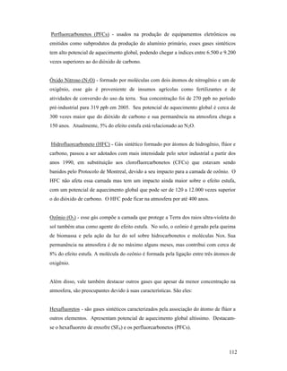 112
Perfluorcarbonetos (PFCs) - usados na produção de equipamentos eletrônicos ou
emitidos como subprodutos da produção do alumínio primário, esses gases sintéticos
tem alto potencial de aquecimento global, podendo chegar a índices entre 6.500 e 9.200
vezes superiores ao do dióxido de carbono.
Óxido Nitroso (N2O) - formado por moléculas com dois átomos de nitrogênio e um de
oxigênio, esse gás é proveniente de insumos agrícolas como fertilizantes e de
atividades de conversão do uso da terra. Sua concentração foi de 270 ppb no período
pré-industrial para 319 ppb em 2005. Seu potencial de aquecimento global é cerca de
300 vezes maior que do dióxido de carbono e sua permanência na atmosfera chega a
150 anos. Atualmente, 5% do efeito estufa está relacionado ao N2O.
Hidrofluorcarboneto (HFC) - Gás sintético formado por átomos de hidrogênio, flúor e
carbono, passou a ser adotados com mais intensidade pelo setor industrial a partir dos
anos 1990, em substituição aos clorofluorcarbonetos (CFCs) que estavam sendo
banidos pelo Protocolo de Montreal, devido a seu impacto para a camada de ozônio. O
HFC não afeta essa camada mas tem um impacto ainda maior sobre o efeito estufa,
com um potencial de aquecimento global que pode ser de 120 a 12.000 vezes superior
o do dióxido de carbono. O HFC pode ficar na atmosfera por até 400 anos.
Ozônio (O3) - esse gás compõe a camada que protege a Terra dos raios ultra-violeta do
sol também atua como agente do efeito estufa. No solo, o ozônio é gerado pela queima
de biomassa e pela ação da luz do sol sobre hidrocarbonetos e moléculas Nox. Sua
permanência na atmosfera é de no máximo alguns meses, mas contribui com cerca de
8% do efeito estufa. A molécula do ozônio é formada pela ligação entre três átomos de
oxigênio.
Além disso, vale também destacar outros gases que apesar da menor concentração na
atmosfera, são preocupantes devido à suas características. São eles:
Hexafluoretos - são gases sintéticos caracterizados pela associação do átomo de flúor a
outros elementos. Apresentam potencial de aquecimento global altíssimo. Destacam-
se o hexafluoreto de enxofre (SF6) e os perfluorcarbonetos (PFCs).
 