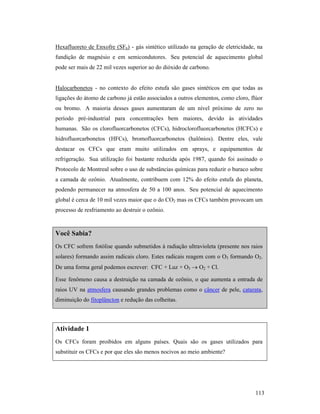 113
Hexafluoreto de Enxofre (SF6) - gás sintético utilizado na geração de eletricidade, na
fundição de magnésio e em semicondutores. Seu potencial de aquecimento global
pode ser mais de 22 mil vezes superior ao do dióxido de carbono.
Halocarbonetos - no contexto do efeito estufa são gases sintéticos em que todas as
ligações do átomo de carbono já estão associados a outros elementos, como cloro, flúor
ou bromo. A maioria desses gases aumentaram de um nível próximo de zero no
período pré-industrial para concentrações bem maiores, devido às atividades
humanas. São os clorofluorcarbonetos (CFCs), hidroclorofluorcarbonetos (HCFCs) e
hidrofluorcarbonetos (HFCs), bromofluorcarbonetos (halônios). Dentre eles, vale
destacar os CFCs que eram muito utilizados em sprays, e equipamentos de
refrigeração. Sua utilização foi bastante reduzida após 1987, quando foi assinado o
Protocolo de Montreal sobre o uso de substâncias químicas para reduzir o buraco sobre
a camada de ozônio. Atualmente, contribuem com 12% do efeito estufa do planeta,
podendo permanecer na atmosfera de 50 a 100 anos. Seu potencial de aquecimento
global é cerca de 10 mil vezes maior que o do CO2 mas os CFCs também provocam um
processo de resfriamento ao destruir o ozônio.
Você Sabia?
Os CFC sofrem fotólise quando submetidos à radiação ultravioleta (presente nos raios
solares) formando assim radicais cloro. Estes radicais reagem com o O3 formando O2.
De uma forma geral podemos escrever: CFC + Luz + O3 → O2 + Cl.
Esse fenômeno causa a destruição na camada de ozônio, o que aumenta a entrada de
raios UV na atmosfera causando grandes problemas como o câncer de pele, catarata,
diminuição do fitoplâncton e redução das colheitas.
Atividade 1
Os CFCs foram proibidos em alguns países. Quais são os gases utilizados para
substituir os CFCs e por que eles são menos nocivos ao meio ambiente?
 