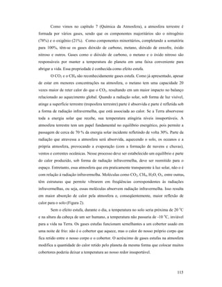 115
Como vimos no capítulo 7 (Química da Atmosfera), a atmosfera terrestre é
formada por vários gases, sendo que os componentes majoritários são o nitrogênio
(78%) e o oxigênio (21%). Como componentes minoritários, completando a somatória
para 100%, têm-se os gases dióxido de carbono, metano, dióxido de enxofre, óxido
nitroso e outros. Gases como o dióxido de carbono, o metano e o óxido nitroso são
responsáveis por manter a temperatura do planeta em uma faixa conveniente para
abrigar a vida. Essa propriedade é conhecida como efeito estufa.
O CO2 e o CH4 são reconhecidamente gases estufa. Como já apresentado, apesar
de estar em menores concentrações na atmosfera, o metano tem uma capacidade 20
vezes maior de reter calor do que o CO2, resultando em um maior impacto no balanço
relacionado ao aquecimento global. Quando a radiação solar, sob forma de luz visível,
atinge a superfície terrestre (troposfera terrestre) parte é absorvida e parte é refletida sob
a forma de radiação infravermelha, que está associada ao calor. Se a Terra absorvesse
toda a energia solar que recebe, sua temperatura atingiria níveis insuportáveis. A
atmosfera terrestre tem um papel fundamental no equilíbrio energético, pois permite a
passagem de cerca de 70 % da energia solar incidente refletindo de volta 30%. Parte da
radiação que atravessa a atmosfera será absorvida, aquecendo o solo, os oceanos e a
própria atmosfera, provocando a evaporação (com a formação de nuvens e chuvas),
ventos e correntes oceânicas. Nesse processo deve ser estabelecido um equilíbrio e parte
do calor produzido, sob forma de radiação infravermelha, deve ser reemitido para o
espaço. Entretanto, essa atmosfera que era praticamente transparente à luz solar, não o é
com relação à radiação infravermelha. Moléculas como CO2, CH4, H2O, O3, entre outras,
têm estruturas que permite vibrarem em freqüências correspondentes às radiações
infravermelhas, ou seja, essas moléculas absorvem radiação infravermelha. Isso resulta
em maior absorção de calor pela atmosfera e, conseqüentemente, maior reflexão de
calor para o solo (Figura 2).
Sem o efeito estufa, durante o dia, a temperatura no solo seria próxima de 20 o
C
e na altura da cabeça de um ser humano, a temperatura não passaria de -10 o
C, inviável
para a vida na Terra. Os gases estufas funcionam semelhantes a um cobertor usado em
uma noite de frio: não é o cobertor que aquece, mas o calor do nosso próprio corpo que
fica retido entre o nosso corpo e o cobertor. O acréscimo de gases estufas na atmosfera
modifica a quantidade do calor retido pelo planeta da mesma forma que colocar muitos
cobertores poderia deixar a temperatura ao nosso redor insuportável.
 