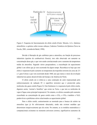 116
Figura 2. Esquema de funcionamento do efeito estufa (Fonte: Mozeto, A.A., Química
atmosférica: a química sobre nossas cabeças, Cadernos Temáticos de Química Nova na
Escola, 2001, extraída de Baird, 1998).
Devido à liberação de gás carbônico para a atmosfera, em função de processos
industriais (queima de combustíveis fósseis), tem sido observado um aumento na
concentração desse gás, o que vem sendo correlacionado com o aumento da temperatura
média da atmosfera. Segundo vários pesquisadores, a exacerbação do aquecimento
global é um efeito que já vem ocorrendo há algum tempo. Reconhece-se hoje que este
efeito é responsável pelo aumento na temperatura da troposfera terrestre de cerca de 2/3
a 1 grau Celsius e que vem ocorrendo desde 1860, ano que marca o início da revolução
industrial nos países desenvolvidos da Europa e da América do Norte.
O efeito estufa em si refere-se a uma contenção de calor (representada pelo
redirecionamento de radiação IV à superfície terrestre) que é promovido pelas
moléculas dos gases estufa (Figura 2). Este fenômeno é o responsável pelo efeito estufa,
digamos assim, ‘normal e benéfico’ que existe na Terra, e que tem as moléculas de
vapor d’água como principal responsável. No entanto, os efeitos causados pelo aumento
exacerbado na concentração de gases estufa como o CO2, o CH4 e também o N2O,
podem levar a problemas sérios relacionados ao aquecimento global.
Para o efeito estufa, contrariamente ao mostrado para o buraco de ozônio na
atmosfera (que já foi efetivamente detectado), ainda não existem medidas que
determinem inequivocamente que ele existe. No entanto, se os modelos matemáticos e
computacionais existentes no momento estiverem corretos, significativos aumentos da
 