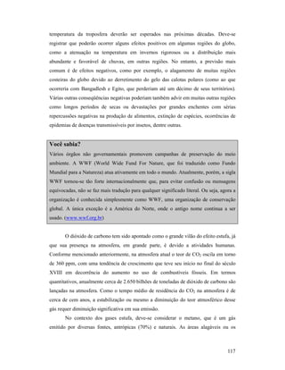 117
temperatura da troposfera deverão ser esperados nas próximas décadas. Deve-se
registrar que poderão ocorrer alguns efeitos positivos em algumas regiões do globo,
como a atenuação na temperatura em invernos rigorosos ou a distribuição mais
abundante e favorável de chuvas, em outras regiões. No entanto, a previsão mais
comum é de efeitos negativos, como por exemplo, o alagamento de muitas regiões
costeiras do globo devido ao derretimento do gelo das calotas polares (como ao que
ocorreria com Bangadlesh e Egito, que perderiam até um décimo de seus territórios).
Várias outras conseqüências negativas poderiam também advir em muitas outras regiões
como longos períodos de secas ou devastações por grandes enchentes com sérias
repercussões negativas na produção de alimentos, extinção de espécies, ocorrências de
epidemias de doenças transmissíveis por insetos, dentre outras.
Você sabia?
Vários órgãos não governamentais promovem campanhas de preservação do meio
ambiente. A WWF (World Wide Fund For Nature, que foi traduzido como Fundo
Mundial para a Natureza) atua ativamente em todo o mundo. Atualmente, porém, a sigla
WWF tornou-se tão forte internacionalmente que, para evitar confusão ou mensagens
equivocadas, não se faz mais tradução para qualquer significado literal. Ou seja, agora a
organização é conhecida simplesmente como WWF, uma organização de conservação
global. A única exceção é a América do Norte, onde o antigo nome continua a ser
usado. (www.wwf.org.br)
O dióxido de carbono tem sido apontado como o grande vilão do efeito estufa, já
que sua presença na atmosfera, em grande parte, é devido a atividades humanas.
Conforme mencionado anteriormente, na atmosfera atual o teor de CO2 oscila em torno
de 360 ppm, com uma tendência de crescimento que teve seu início no final do século
XVIII em decorrência do aumento no uso de combustíveis fósseis. Em termos
quantitativos, anualmente cerca de 2.650 bilhões de toneladas de dióxido de carbono são
lançadas na atmosfera. Como o tempo médio de residência do CO2 na atmosfera é de
cerca de cem anos, a estabilização ou mesmo a diminuição do teor atmosférico desse
gás requer diminuição significativa em sua emissão.
No contexto dos gases estufa, deve-se considerar o metano, que é um gás
emitido por diversas fontes, antrópicas (70%) e naturais. As áreas alagáveis ou os
 