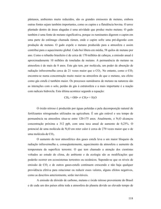 118
pântanos, ambientes muito reduzidos, são os grandes emissores de metano, embora
outras fontes sejam também importantes, como os cupins e a flatulência bovina. O arroz
plantado dentro de áreas alagadas é uma atividade que produz muito metano. O gado
também é uma fonte de metano significativa, porque os ruminantes digerem o capim em
uma parte do estômago chamada rúmen, onde o capim sofre uma pré-digestão com
produção de metano. O gado expele o metano produzido para a atmosfera e assim
contribui para o aquecimento global. Cada boi libera em média, 58 quilos de metano por
ano. Como o rebanho brasileiro é de cerca de 170 milhões de cabeças, a emissão anual é
aproximadamente 10 milhões de toneladas de metano. A permanência do metano na
atmosfera é de mais de 8 anos. Este gás tem, por molécula, um poder de absorção de
radiação infravermelha cerca de 21 vezes maior que o CO2. No entanto, como o CO2
encontra-se numa concentração muito maior na atmosfera do que o metano, seu efeito
como gás estufa é também maior. Os processos sumidouros de metano na natureza são
as interações com o solo, perdas do gás à estratosfera e a mais importante é a reação
com radicais hidroxila. Esta última acontece segundo a equação:
CH4 + OH• ⇄ CH3• + H2O
O óxido nitroso é produzido por águas poluídas e pela decomposição natural de
fertilizantes nitrogenados utilizados na agricultura. É um gás estável e seu tempo de
permanência na atmosfera situa-se entre 120-175 anos. Atualmente, o N2O alcançou
concentração próxima a 312 ppb, com uma taxa anual de aumento de 0,25%. O
potencial de uma molécula de N2O em reter calor é cerca de 270 vezes maior que o de
uma molécula de CO2.
O aumento do teor atmosférico dos gases estufa leva a um maior bloqueio da
radiação infravermelha e, conseqüentemente, aquecimento da atmosfera e aumento da
temperatura da superfície terrestre. O que tem chamado a atenção dos cientistas
voltados ao estudo do clima, do ambiente e da ecologia são as modificações que
poderão ocorrer em ecossistemas terrestres ou oceânicos. Supondo-se que os níveis de
emissão de CO2 e de outros gases-estufa continuem crescendo e não haja qualquer
providência efetiva para estacionar ou reduzir esses valores, alguns efeitos negativos,
como as descritos anteriormente, serão inevitáveis.
A emissão de dióxido de carbono, metano e óxido nitroso proveniente do Brasil
e de cada um dos países afeta toda a atmosfera do planeta devido ao elevado tempo de
 