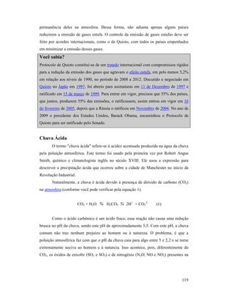 119
permanência deles na atmosfera. Dessa forma, não adianta apenas alguns países
reduzirem a emissão de gases estufa. O controle da emissão de gases estufas deve ser
feito por acordos internacionais, como o de Quioto, com todos os países empenhados
em minimizar a emissão desses gases.
Você sabia?
Protocolo de Quioto constitui-se de um tratado internacional com compromissos rígidos
para a redução da emissão dos gases que agravam o efeito estufa, em pelo menos 5,2%
em relação aos níveis de 1990, no período de 2008 a 2012. Discutido e negociado em
Quioto no Japão em 1997, foi aberto para assinaturas em 11 de Dezembro de 1997 e
ratificado em 15 de março de 1999. Para entrar em vigor, precisou que 55% dos países,
que juntos, produzem 55% das emissões, o ratificassem, assim entrou em vigor em 16
de fevereiro de 2005, depois que a Rússia o ratificou em Novembro de 2004. No ano de
2009 o presidente dos Estados Unidos, Barack Obama, encaminhou o Protocolo de
Quioto para ser ratificado pelo Senado.
Chuva Ácida
O termo "chuva ácida" refere-se à acidez acentuada produzida na água da chuva
pela poluição atmosférica. Este termo foi usado pela primeira vez por Robert Angus
Smith, químico e climatologista inglês no século XVIII. Ele usou a expressão para
descrever a precipitação ácida que ocorreu sobre a cidade de Manchester no início da
Revolução Industrial.
Naturalmente, a chuva é ácida devido à presença de dióxido de carbono (CO2)
na atmosfera (conforme você pode verificar pela equação 1).
CO2 + H2O H2CO3 2H+
+ CO3
2-
(1)
Como o ácido carbônico é um ácido fraco, essa reação não causa uma redução
brusca no pH da chuva, sendo este pH de aproximadamente 5,5. Com este pH, a chuva
comum não traz nenhum prejuízo ao homem ou à natureza. O problema, é que a
poluição atmosférica faz com que o pH da chuva caia para algo entre 5 e 2,2 e se torne
extremamente nociva ao homem e à natureza. Isso acontece, pois, diferentemente do
CO2, os óxidos de enxofre (SO2 e SO3) e de nitrogênio (N2O, NO e NO2) presentes na
 