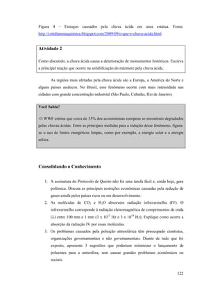 122
Figura 4 – Estragos causados pela chuva ácida em uma estátua. Fonte:
http://cotidianonaquimica.blogspot.com/2009/09/o-que-e-chuva-acida.html
Atividade 2
Como discutido, a chuva ácida causa a deterioração de monumentos históricos. Escreva
a principal reação que ocorre na solubilização do mármore pela chuva ácida.
As regiões mais afetadas pela chuva ácida são a Europa, a América do Norte e
alguns países asiáticos. No Brasil, esse fenômeno ocorre com mais intensidade nas
cidades com grande concentração industrial (São Paulo, Cubatão, Rio de Janeiro).
Você Sabia?
O WWF estima que cerca de 35% dos ecossistemas europeus se encontram degradados
pelas chuvas ácidas. Entre as principais medidas para a redução desse fenômeno, figura-
se o uso de fontes energéticas limpas, como por exemplo, a energia solar e a energia
eólica.
Consolidando o Conhecimento
1. A assinatura do Protocolo de Quioto não foi uma tarefa fácil e, ainda hoje, gera
polêmica. Discuta as principais restrições econômicas causadas pela redução de
gases estufa pelos países ricos ou em desenvolvimento.
2. As moléculas de CO2 e H2O absorvem radiação infravermelha (IV). O
infravermelho corresponde à radiação eletromagnética de comprimentos de onda
(λ) entre 100 mm e 1 mm (3 x 1012
Hz e 3 x 1014
Hz). Explique como ocorre a
absorção da radiação IV por essas moléculas.
3. Os problemas causados pela poluição atmosférica têm preocupado cientistas,
organizações governamentais e não governamentais. Diante de tudo que foi
exposto, apresente 3 sugestões que poderiam minimizar o lançamento de
poluentes para a atmosfera, sem causar grandes problemas econômicos ou
sociais.
 