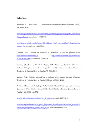 123
Referências
Tolentino, M., Rocha-Filho, R.C., A química no efeito estufa, Química Nova na Escola,
no
8, 1998, 10-14.
www.notapositiva.com/trab_estudantes/trab_estudantes/geografia/geografia_trabalhos/e
feitoestufa.htm, acessada em 10/05/2011.
http://images.google.com.br/images?hl=ptBR&q=Estufa+agricola&btnG=Pesquisar+im
agens.&gbv, acessada em 10/05/2011.
Cardoso, A.A., Química da atmosfera - Atmosfera: a vida no planeta Terra,
http://creativecommons.org.br, http://creativecommons.org/licenses/by-
sa/3.0/br/legalcode, acessada em 26/04/2011.
Martins, C.R., Pereira, P.A. de P., Lopes, W.A., Andrade, J.B., Ciclos Globais de
Carbono, Nitrogênio e Enxofre: a importância na Química da atmosfera, Cadernos
Temáticos de Química Nova na Escola, no
5, 2003, 28-41.
Mozeto, A.A., Química atmosférica: a química sobre nossas cabeças, Cadernos
Temáticos de Química Nova na Escola, Ed. Especial, 2001, 41-49.
da Silva, C.N., Lobato, A.C., Lago, R.M., Cardeal, Z.L., de Quadros, A.L., Ensinando a
Química do Efeito Estufa no Ensino Médio: Possibilidades e Limites, Química Nova na
Escola, 31(4), 2009, 268-274.
http://pt.wikipedia.org/wiki/Protocolo_de_Quioto, acessada 11/05/2011.
http://www.passeiweb.com/na_ponta_lingua/sala_de_aula/quimica/quimica_inorganica/
compostos_inorganicos_oxidos/chuva_acida, acessada em 13/05/2011
 