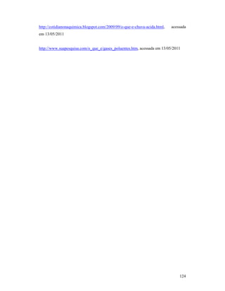 124
http://cotidianonaquimica.blogspot.com/2009/09/o-que-e-chuva-acida.html, acessada
em 13/05/2011
http://www.suapesquisa.com/o_que_e/gases_poluentes.htm, acessada em 13/05/2011
 