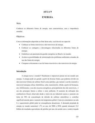 125
AULA 9
E ERGIA
Meta
Conhecer as diferentes fontes de energia, suas características, usos e importância
mundial.
Objetivos
Com as informações adquiridas ao final desta aula, você deverá ser capaz de:
• Conhecer as fontes renováveis e não renováveis de energia;
• Conhecer as vantagens e desvantagens relacionadas às diferentes fontes de
energia;
• Estabelecer um panorama da questão energética no Brasil e no mundo;
• Avaliar as possibilidades de minimização dos problemas ambientais oriundos do
uso das fontes de energia;
• Comparar criticamente o uso de fontes renováveis e não renováveis de energia.
Introdução
A energia move o mundo!!! Realmente é impossível pensar em um mundo sem
energia. A energia pode ser gerada a partir de diversas fontes, que podemos dividir em
não-renovável (fontes de carbono fóssil como petróleo, gás natural e carvão mineral) e
renovável (energias eólica, hidrelétrica, solar, mareomotriz, obtida a partir de biomassa,
etc). Infelizmente, o uso dos recursos energéticos, principalmente dos não renováveis, é
um dos principais fatores a afetar o meio ambiente. O aumento da utilização dos
combustíveis fósseis observado desde o início da era industrial causou o aumento em
torno de 30% da concentração de dióxido de carbono atmosférico e, contribui
significativamente para o aumento da temperatura global. Como já comentamos na aula
8, o aquecimento global pode ter conseqüências desastrosas. A demanda projetada de
energia no mundo aumentará 1,7% ao ano, de 2000 a 2030, quando alcançará 15,3
bilhões de toneladas equivalentes de petróleo por ano, de acordo com o cenário traçado
 