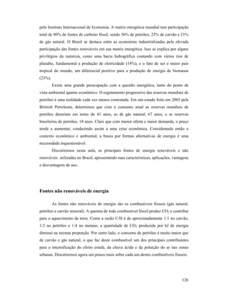 126
pelo Instituto Internacional de Economia. A matriz energética mundial tem participação
total de 80% de fontes de carbono fóssil, sendo 36% de petróleo, 23% de carvão e 21%
de gás natural. O Brasil se destaca entre as economias industrializadas pela elevada
participação das fontes renováveis em sua matriz energética. Isso se explica por alguns
privilégios da natureza, como uma bacia hidrográfica contando com vários rios de
planalto, fundamental a produção de eletricidade (14%), e o fato de ser o maior país
tropical do mundo, um diferencial positivo para a produção de energia de biomassa
(23%).
Existe uma grande preocupação com a questão energética, tanto do ponto de
vista ambiental quanto econômico. O esgotamento progressivo das reservas mundiais de
petróleo é uma realidade cada vez menos contestada. Em um estudo feito em 2005 pela
Bristish Petroleum, determinou que com o consumo atual as reservas mundiais de
petróleo durariam em torno de 41 anos, as de gás natural, 67 anos, e as reservas
brasileiras de petróleo, 18 anos. Claro que com menor oferta e maior demanda, o preço
tende a aumentar, conduzindo assim a uma crise econômica. Considerando então o
contexto econômico e ambiental, a busca por formas alternativas de energia é uma
necessidade inquestionável.
Discutiremos nesta aula, as principais fontes de energia renováveis e não
renováveis utilizadas no Brasil, apresentando suas características, aplicações, vantagens
e desvantagens de uso.
Fontes não renováveis de energia
As fontes não renováveis de energia são os combustíveis fósseis (gás natural,
petróleo e carvão mineral). A queima de todo combustível fóssil produz CO2 e contribui
para o aquecimento da terra. Como a razão C/H é de aproximadamente 1:1 no carvão,
1:2 no petróleo e 1:4 no metano, a quantidade de CO2 produzida por kJ de energia
diminui na mesma proporção. Por outro lado, o consumo de petróleo é muito maior que
de carvão e gás natural, o que faz deste combustível um dos principais contribuintes
para a intensificação do efeito estufa, da chuva ácida e da poluição do ar nas zonas
urbanas. Discutiremos agora um pouco mais sobre cada um destes combustíveis fósseis.
 