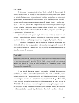 127
Gás atural
O gás natural é uma energia de origem fóssil, resultado da decomposição da
matéria orgânica fóssil no interior da Terra, encontrado acumulado em rochas porosas
no subsolo, freqüentemente acompanhado por petróleo, constituindo um reservatório.
Quimicamente, é uma mistura de hidrocarbonetos leves, que à temperatura ambiente e
pressão atmosférica, permanece no estado gasoso. É um gás inodoro e incolor, não é
tóxico e é mais leve que o ar. Sua composição pode variar bastante, predominando o gás
metano, principal componente, etano, propano, butano e outros gases em menores
proporções. Apresenta baixos teores de dióxido de carbono, compostos de enxofre, água
e contaminantes, como nitrogênio.
Como está no estado gasoso, o gás natural não precisa ser atomizado para
queimar. Sua combustão é completa, com reduzida emissão de poluentes e melhor
rendimento térmico o que faz do gás natural uma energia ecológica e não poluente.
O gás natural caracteriza-se por sua eficiência, limpeza e versatilidade. Sua
distribuição é feita através de gasodutos e de maneira segura, pois não necessita de
estocagem de combustível e por ser mais leve do que o ar, se dispersa rapidamente na
atmosfera em caso de vazamento.
Você Sabia?
O gasoduto é uma rede de tubulações que leva o gás natural das fontes produtoras até
os centros consumidores. O gasoduto Bolívia-Brasil transporta o gás proveniente da
Bolívia para atender os Estados de Mato Grosso do Sul, São Paulo, Paraná, Santa
Catarina e Rio Grande do Sul.
O gás natural, depois de tratado e processado, é utilizado largamente em
residências, no comércio, em indústrias e em veículos. Nos países de clima frio, seu uso
residencial e comercial é predominantemente para aquecimento ambiental. Já no Brasil,
esse uso é quase exclusivo em cocção de alimentos e aquecimento de água. Na indústria,
o gás natural é utilizado como combustível para fornecimento de calor, geração de
eletricidade e de força motriz, como matéria-prima nos setores químico, petroquímico e
de fertilizantes, e como redutor siderúrgico na fabricação de aço. Na área de transportes,
é utilizado em ônibus e automóveis, substituindo o óleo diesel, a gasolina e o álcool.
 