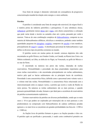 128
Essa fonte de energia é altamente valorizada em conseqüência da progressiva
conscientização mundial da relação entre energia e o meio ambiente.
Petróleo
O petróleo é considerado uma fonte de energia não renovável, de origem fóssil e
é matéria prima da indústria petrolífera e petroquímica. É uma substância oleosa,
inflamável, geralmente menos densa que a água, com cheiro característico e coloração
que pode variar desde o incolor ou castanho claro até o preto, passando por verde e
marrom. Trata-se de uma combinação complexa de hidrocarbonetos, composta na sua
maioria de hidrocarbonetos alifáticos, alicíclicos e aromáticos, podendo conter também
quantidades pequenas de nitrogênio, oxigênio, compostos de enxofre e íons metálicos,
principalmente de níquel e vanádio. A distribuição percentual de hidrocarbonetos é que
define os diversos tipos de petróleo existentes no mundo.
O petróleo ocorre em muitas partes do mundo: extensos depósitos têm sido
encontrados no golfo Pérsico, nos Estados Unidos, no Canadá, na Rússia (nos Urais e na
Sibéria ocidental), na Líbia, no delta do rio Níger, na Venezuela, no golfo do México e
no mar do Norte.
É encontrado na natureza nos poros das rochas, chamadas de rochas
reservatórios. Permeabilidade e porosidade são duas propriedades importantes para
essas rochas reservatórios e são encontradas principalmente em rochas sedimentares,
motivo pelo qual as bacias sedimentares são os principais locais de ocorrência.
Porosidade é uma característica física, definida como o percentual entre volume vazio e
o volume total das rochas. Permeabilidade é a característica física relacionada com a
intercomunicação entre os espaços vazios, e permite que ocorra a vazão de fluidos no
meio poroso. Na natureza as rochas sedimentares são as mais porosas, e quando
possuem permeabilidade elevada, formam o par ideal para a ocorrência de reservatórios
de petróleo economicamente exploráveis.
Existem reservatórios de petróleo em diversas profundidades, sendo que os mais
rasos (- 10 m que podem ser explorados por mineração) são os mais pastosos e com
predominância na composição com hidrocarbonetos de cadeias carbônicas pesadas
(graxas), e os mais leves se encontram em grandes profundidades (na faixa de - 2.500 m
a - 5.000 m).
As frações leves do petróleo formam os gases e as frações pesadas o óleo cru.
O petróleo após ser purificado e processado, é usado como combustível primário em
 