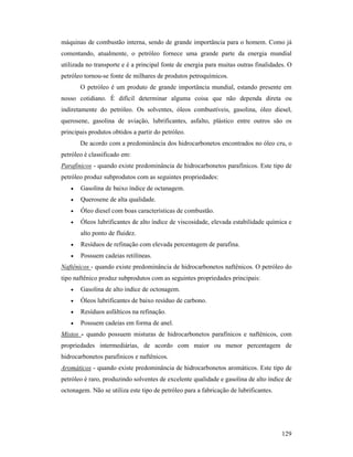 129
máquinas de combustão interna, sendo de grande importância para o homem. Como já
comentando, atualmente, o petróleo fornece uma grande parte da energia mundial
utilizada no transporte e é a principal fonte de energia para muitas outras finalidades. O
petróleo tornou-se fonte de milhares de produtos petroquímicos.
O petróleo é um produto de grande importância mundial, estando presente em
nosso cotidiano. É difícil determinar alguma coisa que não dependa direta ou
indiretamente do petróleo. Os solventes, óleos combustíveis, gasolina, óleo diesel,
querosene, gasolina de aviação, lubrificantes, asfalto, plástico entre outros são os
principais produtos obtidos a partir do petróleo.
De acordo com a predominância dos hidrocarbonetos encontrados no óleo cru, o
petróleo é classificado em:
Parafínicos - quando existe predominância de hidrocarbonetos parafínicos. Este tipo de
petróleo produz subprodutos com as seguintes propriedades:
• Gasolina de baixo índice de octanagem.
• Querosene de alta qualidade.
• Óleo diesel com boas características de combustão.
• Óleos lubrificantes de alto índice de viscosidade, elevada estabilidade química e
alto ponto de fluidez.
• Resíduos de refinação com elevada percentagem de parafina.
• Possuem cadeias retilíneas.
aftênicos - quando existe predominância de hidrocarbonetos naftênicos. O petróleo do
tipo naftênico produz subprodutos com as seguintes propriedades principais:
• Gasolina de alto índice de octonagem.
• Óleos lubrificantes de baixo resíduo de carbono.
• Resíduos asfálticos na refinação.
• Possuem cadeias em forma de anel.
Mistos - quando possuem misturas de hidrocarbonetos parafínicos e naftênicos, com
propriedades intermediárias, de acordo com maior ou menor percentagem de
hidrocarbonetos parafínicos e naftênicos.
Aromáticos - quando existe predominância de hidrocarbonetos aromáticos. Este tipo de
petróleo é raro, produzindo solventes de excelente qualidade e gasolina de alto índice de
octonagem. Não se utiliza este tipo de petróleo para a fabricação de lubrificantes.
 