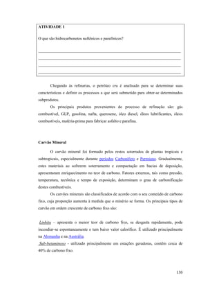 130
ATIVIDADE 1
O que são hidrocarbonetos naftênicos e parafínicos?
______________________________________________________________________
______________________________________________________________________
______________________________________________________________________
______________________________________________________________________
Chegando às refinarias, o petróleo cru é analisado para se determinar suas
características e definir os processos a que será submetido para obter-se determinados
subprodutos.
Os principais produtos provenientes do processo de refinação são: gás
combustível, GLP, gasolina, nafta, querosene, óleo diesel, óleos lubrificantes, óleos
combustíveis, matéria-prima para fabricar asfalto e parafina.
Carvão Mineral
O carvão mineral foi formado pelos restos soterrados de plantas tropicais e
subtropicais, especialmente durante períodos Carbonífero e Permiano. Gradualmente,
estes materiais ao sofrerem soterramento e compactação em bacias de deposição,
apresentaram enriquecimento no teor de carbono. Fatores externos, tais como pressão,
temperatura, tectônica e tempo de exposição, determinam o grau de carbonificação
destes combustíveis.
Os carvões minerais são classificados de acordo com o seu conteúdo de carbono
fixo, cuja proporção aumenta à medida que o minério se forma. Os principais tipos de
carvão em ordem crescente de carbono fixo são:
Linhito – apresenta o menor teor de carbono fixo, se desgasta rapidamente, pode
incendiar-se espontaneamente e tem baixo valor calorífico. É utilizado principalmente
na Alemanha e na Austrália.
Sub-betuminoso - utilizado principalmente em estações geradoras, contêm cerca de
40% de carbono fixo.
 