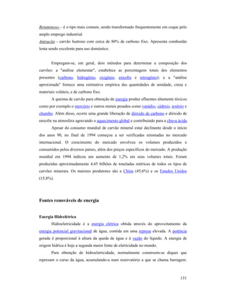 131
Betuminoso – é o tipo mais comum, sendo transformado frequentemente em coque pelo
amplo emprego industrial.
Antracito - carvão lustroso com cerca de 80% de carbono fixo. Apresenta combustão
lenta sendo excelente para uso doméstico.
Empregam-se, em geral, dois métodos para determinar a composição dos
carvões: a "análise elementar", estabelece as porcentagens totais dos elementos
presentes (carbono, hidrogênio, oxigênio, enxofre e nitrogênio); e a "análise
aproximada" fornece uma estimativa empírica das quantidades de umidade, cinza e
materiais voláteis, e de carbono fixo.
A queima de carvão para obtenção de energia produz efluentes altamente tóxicos
como por exemplo o mercúrio e outros metais pesados como vanádio, cádmio, arsênio e
chumbo. Além disso, ocorre uma grande liberação de dióxido de carbono e dióxido de
enxofre na atmosfera agravando o aquecimento global e contribuindo para a chuva ácida.
Apesar do consumo mundial de carvão mineral estar declinante desde o início
dos anos 90, no final de 1994 começou a ser verificadas retomadas no mercado
internacional. O crescimento do mercado envolveu os volumes produzidos e
consumidos pelos diversos países, além dos preços específicos do mercado. A produção
mundial em 1994 indicou um aumento de 1,2% em seus volumes totais. Foram
produzidas aproximadamente 4,45 bilhões de toneladas métricas de todos os tipos de
carvões minerais. Os maiores produtores são a China (45,6%) e os Estados Unidos
(15,8%).
Fontes renováveis de energia
Energia Hidrelétrica
Hidroeletricidade é a energia elétrica obtida através do aproveitamento da
energia potencial gravitacional de água, contida em uma represa elevada. A potência
gerada é proporcional à altura da queda de água e à vazão do líquido. A energia de
origem hídrica é hoje a segunda maior fonte de eletricidade no mundo.
Para obtenção de hidroeletricidade, normalmente constroem-se diques que
represam o curso da água, acumulando-a num reservatório a que se chama barragem.
 