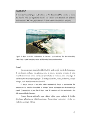 133
Você Sabia?
A Usina de Tucuruí (Figura 1), localizada no Rio Tocantins (PA), constitui-se numa
das maiores obras da engenharia mundial e é a maior usina brasileira em potência
instalada com 8.000 MW, já que a Usina de Itaipu é binacional (Brasil e Paraguai).
Figura 1- Foto da Usina Hidrelétrica de Tucuruí, localizada no Rio Tocantis (PA).
Fonte: http://www.interconect.com.br/clientes/pontes/pmt/hidro.htm
Etanol
É o mais comum dos alcoóis (CH3CH2OH), sendo obtido através da fermentação
de substâncias amiláceas ou açúcares, como a sacarose existente no caldo-de-cana,
podendo também ser obtido através da fermentação da biomassa, após uma etapa de
hidrólise (etanol de segunda geração). É um líquido incolor, volátil, inflamável, solúvel
em água, com cheiro e sabor característicos.
O álcool etílico é utilizado como combustível desde o nascimento dos
automóveis, na tentativa de adaptar os motores recém inventados para a utilização do
etanol. Desde então e até nos dias de hoje, o uso do etanol em veículos automotores tem
tido um considerável avanço.
Existem diversas utilizações para o álcool etílico como: produção de bebidas
alcoólicas, aplicações na indústria química e farmacêutica, combustível veicular e a
produção de energia elétrica.
 