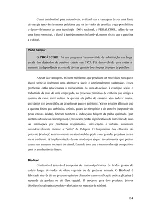 134
Como combustível para automóveis, o álcool tem a vantagem de ser uma fonte
de energia renovável e menos poluidora que os derivados do petróleo, o que possibilitou
o desenvolvimento de uma tecnologia 100% nacional, o PROÁLCOOL. Além de ser
uma fonte renovável, o álcool é também menos inflamável, menos tóxico que a gasolina
e o diesel.
Você Sabia?
O PROÁLCOOL foi um programa bem-sucedido de substituição em larga
escala dos derivados de petróleo criado em 1975. Foi desenvolvido para evitar o
aumento da dependência externa de divisas quando dos choques de preço de petróleo.
Apesar das vantagens, existem problemas que precisam ser resolvidos para que o
álcool torne-se realmente uma alternativa sócio e ambientalmente sustentável. Esses
problemas estão relacionados à monocultura da cana-de-açúcar, à condição social e
trabalhista da mão de obra empregada, ao processo primitivo de colheita que obriga a
queima da cana, entre outros. A queima da palha do canavial visa reduzir custos,
entretanto tem conseqüências desastrosas para o ambiente. Vários estudos afirmam que
a queima libera gás carbônico, ozônio, gases de nitrogênio e de enxofre (responsáveis
pelas chuvas ácidas), liberam também a indesejada fuligem da palha queimada (que
contém substâncias cancerígenas) e provocam perdas significativas de nutrientes do solo.
As internações por problemas respiratórios, intoxicações e asfixias aumentam
consideravelmente durante a "safra" da fuligem. O lançamento dos efluentes do
processo (vinhaça) sem tratamento em rios também pode trazer grandes prejuízos para o
meio ambiente. A implementação dessas mudanças requer investimentos que podem
causar um aumento no preço do etanol, fazendo com que o mesmo não seja competitivo
com os combustíveis fósseis.
Biodiesel
Combustível renovável composto de mono-alquilésteres de ácidos graxos de
cadeia longa, derivados de óleos vegetais ou de gorduras animais. O Biodiesel é
fabricado através de um processo químico chamado transesterificação onde a glicerina é
separada da gordura ou do óleo vegetal. O processo gera dois produtos, ésteres
(biodiesel) e glicerina (produto valorizado no mercado de sabões).
 