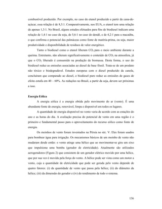 136
combustível produzido. Por exemplo, no caso do etanol produzido a partir da cana-de-
açúcar, essa relação é de 8,3:1. Comparativamente, nos EUA, o etanol tem uma relação
de apenas 1,3:1. No Brasil, alguns estudos efetuados para fins de biodiesel indicam uma
relação de 1,4:1 no caso da soja, de 5,6:1 no caso do dendê, e de 4,2:1 para a macaúba,
o que confirma o potencial das palmáceas como fonte de matéria-prima, ou seja, maior
produtividade e disponibilidade de resíduos de valor energético.
Tanto o biodiesel como o etanol liberam CO2 para o meio ambiente durante a
queima. Entretanto, não alteram significativamente o conteúdo de CO2 na atmosfera, já
que o CO2 liberado é consumido na produção da biomassa. Desta forma, o uso do
biodiesel reduz as emissões associadas ao diesel de base fóssil. Trata-se de um produto
não tóxico e biodegradável. Estudos europeus com o diesel produzido da canola,
concluíram que comparado ao diesel, o biodiesel puro reduz as emissões de gases de
efeito estufa em 40 – 60%. As reduções no Brasil, a partir da soja, devem ser próximas
a isso.
Energia Eólica
A energia eólica é a energia obtida pelo movimento do ar (vento). É uma
abundante fonte de energia, renovável, limpa e disponível em todos os lugares.
A quantidade de energia disponível no vento varia de acordo com as estações do
ano e as horas do dia. A avaliação precisa do potencial de vento em uma região é o
primeiro e fundamental passo para o aproveitamento do recurso eólico como fonte de
energia.
Os moinhos de vento foram inventados na Pérsia no séc. V. Eles foram usados
para bombear água para irrigação. Os mecanismos básicos de um moinho de vento não
mudaram desde então: o vento atinge uma hélice que ao movimentar-se gira um eixo
que impulsiona uma bomba (gerador de eletricidade). Atualmente são utilizados
aerogeradores (Figura 2) que consistem de um gerador elétrico movido por uma hélice,
que por sua vez é movida pela força do vento. A hélice pode ser vista como um motor a
vento, cuja a quantidade de eletricidade que pode ser gerada pelo vento depende de
quatro fatores: (i) da quantidade de vento que passa pela hélice; (ii) do diâmetro da
hélice; (iii) da dimensão do gerador e (iv) do rendimento de todo o sistema.
 