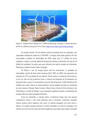 137
Figura 2 - Parque Eólico Modelo de 1,2 MW do Mucuripe, Fortaleza. A altura da torre é
de 40 m e diâmetro das pás de 33 m. Fonte: http://www.sfiec.org.br/artigos/energia
No mundo existem 30 mil turbinas eólicas de grande porte em operação, com
capacidade instalada da ordem de 13.500 MW. A energia eólica pode garantir 10% das
necessidades mundiais de eletricidade até 2020, pode criar 1,7 milhão de novos
empregos e reduzir a emissão global de dióxido de carbono na atmosfera em mais de 10
bilhões de toneladas. Os países que mais utilizam esse tipo de energia são Alemanha,
Dinamarca, Estados Unidos, Índia e Espanha.
No Brasil, o uso da energia eólica está em crescimento. A produção de
eletricidade a partir da fonte eólica alcançou 602,3 MW em 2009. Isto representa um
aumento de 4,7% em relação do ano anterior. Neste cenário, o estado do Ceará destaca-
se por ter sido um dos primeiros locais a realizar um programa de levantamento do
potencial eólico, que já é consumido por cerca de 160 mil pessoas. O Rio Grande do Sul
também tem usinas eólicas em funcionamento. Existe também previsão de construção
de mais usinas no Paraná, Santa Catarina, Minas Gerais, litoral do Rio de Janeiro e de
Pernambuco e na ilha de Marajó, o que aumentará significativamente a contribuição da
energia eólica na matriz energética brasileira.
Como já comentado, a energia eólica é totalmente limpa, pois não queima
combustíveis fósseis e não emite poluentes para a atmosfera. Entretanto, fazendas
eólicas causam outros impactos, tais como: (i) alteram paisagens com suas torres e
hélices; (ii) podem ameaçar pássaros se forem instaladas em rotas de migração; (iii)
emitem um certo nível de ruído (de baixa freqüência), que pode causar algum incômodo
 