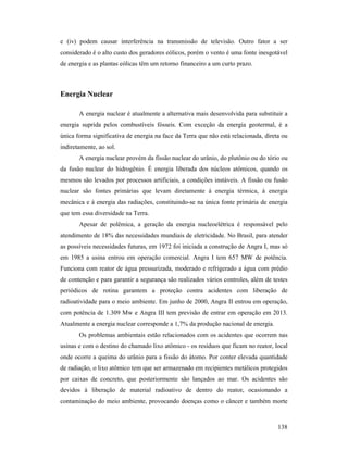 138
e (iv) podem causar interferência na transmissão de televisão. Outro fator a ser
considerado é o alto custo dos geradores eólicos, porém o vento é uma fonte inesgotável
de energia e as plantas eólicas têm um retorno financeiro a um curto prazo.
Energia uclear
A energia nuclear é atualmente a alternativa mais desenvolvida para substituir a
energia suprida pelos combustíveis fósseis. Com exceção da energia geotermal, é a
única forma significativa de energia na face da Terra que não está relacionada, direta ou
indiretamente, ao sol.
A energia nuclear provém da fissão nuclear do urânio, do plutônio ou do tório ou
da fusão nuclear do hidrogênio. É energia liberada dos núcleos atômicos, quando os
mesmos são levados por processos artificiais, a condições instáveis. A fissão ou fusão
nuclear são fontes primárias que levam diretamente à energia térmica, à energia
mecânica e à energia das radiações, constituindo-se na única fonte primária de energia
que tem essa diversidade na Terra.
Apesar de polêmica, a geração da energia nucleoelétrica é responsável pelo
atendimento de 18% das necessidades mundiais de eletricidade. No Brasil, para atender
as possíveis necessidades futuras, em 1972 foi iniciada a construção de Angra I, mas só
em 1985 a usina entrou em operação comercial. Angra I tem 657 MW de potência.
Funciona com reator de água pressurizada, moderado e refrigerado a água com prédio
de contenção e para garantir a segurança são realizados vários controles, além de testes
periódicos de rotina garantem a proteção contra acidentes com liberação de
radioatividade para o meio ambiente. Em junho de 2000, Angra II entrou em operação,
com potência de 1.309 Mw e Angra III tem previsão de entrar em operação em 2013.
Atualmente a energia nuclear corresponde a 1,7% da produção nacional de energia.
Os problemas ambientais estão relacionados com os acidentes que ocorrem nas
usinas e com o destino do chamado lixo atômico - os resíduos que ficam no reator, local
onde ocorre a queima do urânio para a fissão do átomo. Por conter elevada quantidade
de radiação, o lixo atômico tem que ser armazenado em recipientes metálicos protegidos
por caixas de concreto, que posteriormente são lançados ao mar. Os acidentes são
devidos à liberação de material radioativo de dentro do reator, ocasionando a
contaminação do meio ambiente, provocando doenças como o câncer e também morte
 