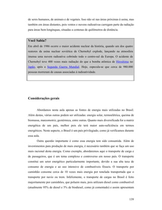 139
de seres humanos, de animais e de vegetais. Isso não só nas áreas próximas à usina, mas
também em áreas distantes, pois ventos e nuvens radioativas carregam parte da radiação
para áreas bem longínquas, situadas a centenas de quilômetros de distância.
Você Sabia?
Em abril de 1986 ocorre o maior acidente nuclear da história, quando um dos quatro
reatores da usina nuclear soviética de Chernobyl explode, lançando na atmosfera
imensa uma nuvem radioativa cobrindo todo o centro-sul da Europa. O acidente de
Chernobyl teve 400 vezes mais radiação do que a bomba atômica de Hiroshima no
Japão, após a Segunda Guerra Mundial. Hoje, especula-se que cerca de 980.000
pessoas morreram de causas associadas à radioatividade.
Considerações gerais
Abordamos nesta aula apenas as fontes de energia mais utilizadas no Brasil.
Além destas, várias outras podem ser utilizadas: energia solar, termoelétrica, queima de
biomassa, mareomotriz, geotérmica, entre outras. Quanto mais diversificada for a matriz
energética de um país, melhor pois ele terá maior auto-suficiência em termos
energéticos. Neste aspecto, o Brasil é um país privilegiado, como já verificamos durante
essa aula.
Outra questão importante é como essa energia tem sido consumida. Além de
investimentos para produção de mais energia, é necessário também que se faça um uso
mais racional desta energia. Como exemplo, abordaremos aqui o transporte de carga e
de passageiros, que é um tema complexo e controverso em nosso país. O transporte
constitui um setor energético particularmente importante, devido a sua alta taxa de
consumo de energia e ao uso intensivo de combustíveis fósseis. O transporte por
caminhão consome cerca de 10 vezes mais energia por tonelada transportada que o
transporte por navio ou trem. Infelizmente, o transporte de cargas no Brasil é feito
majoritamente por caminhões, que poluem mais, pois utilizam diesel como combustível
(atualmente 95% de diesel e 5% de biodiesel, como já comentado) e assim apresentam
 