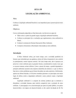 141
AULA 10
LEGISLAÇÃO AMBIE TAL
Meta
Conhecer a legislação ambiental brasileira e sua importância para a preservação do meio
ambiente.
Objetivos
Com as informações adquiridas ao final desta aula, você deverá ser capaz de:
• Saber como e a partir de quando surgiu a legislação ambiental brasileira;
• Conhecer as principais leis e resoluções que regulamentam a área ambiental no
Brasil;
• Conhecer a estrutura do Sistema Nacional do Meio Ambiente;
• Comparar criticamente as Resoluções relacionadas ao meio ambiente.
Introdução
O Meio Ambiente sofreu, por muito tempo, com a atividade predatória do
homem, que estimulado por sua ganância, retirou de forma irresponsável, sem controle
ou planejamento, muitas riquezas naturais. Até certo tempo atrás, não se pensava em
preservar o meio ambiente para as gerações futuras, considerando-se muitas vezes que
os recursos naturais seriam infinitos. Como o passar do tempo, a grande degradação e
poluição ambiental causaram uma resposta catastrófica da natureza e o que se observa
hoje são os vários problemas que já foram discutidos nas aulas anteriores. Infelizmente,
apenas nas últimas décadas, os Governos mundiais passaram a se preocupar com meios
legais de defesa contra a degradação ambiental e neste contexto surgiu a legislação
ambiental.
Legislação ambiental é o conjunto de normas jurídicas que se destinam a
disciplinar a atividade humana, para torná-la compatível com a proteção do meio
ambiente. A preocupação e/ou conscientização por parte do poder público, em países
desenvolvidos e em alguns em desenvolvimento, se dá a partir da década de 60. No
 
