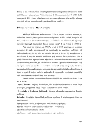 142
Brasil, as leis voltadas para a conservação ambiental começaram a ser votadas a partir
de 1981, com a lei que criou a Política Nacional do Meio Ambiente (Lei Nº 6.938, de 31
de agosto de 1981). Nesta aula discutiremos um pouco sobre essa lei e também sobre as
principais leis que normatizam a legislação ambiental brasileira.
Política acional do Meio Ambiente
A Política Nacional do Meio Ambiente (PNMA) tem por objetivo a preservação,
melhoria e recuperação da qualidade ambiental propícia à vida, visando assegurar, no
País, condições ao desenvolvimento sócio - econômico, aos interesses da segurança
nacional e à proteção da dignidade da vida humana (art. 2º, da Lei Federal nº 6.938/81).
Para atingir os objetivos da PNMA, a Lei nº 6.938 estabelece os seguintes
princípios: (i) ação governamental na manutenção do equilíbrio ecológico, (ii)
racionalização do uso do solo, do subsolo, da água e do ar, (iii) planejamento e
fiscalização do uso dos recursos ambientais, (iv) proteção dos ecossistemas, com a
preservação de áreas representativas, (v) controle e zoneamento das atividades potencial
ou efetivamente poluidoras, (vi) incentivos ao estudo e à pesquisa de tecnologias, (vii)
acompanhamento do estado, da qualidade ambiental, (viii) recuperação de áreas
degradadas, (ix) proteção de áreas ameaçadas de degradação e (x) educação ambiental a
todos os níveis de ensino, inclusive a educação da comunidade, objetivando capacitá-la
para participação ativa na defesa do meio ambiente.
Para um melhor entendimento, algumas definições são estabelecidas no art. 3º da
Lei nº 6.938:
Meio Ambiente – conjunto de condições, leis, influências e interações de ordem física
e biológica, que permite, abriga e rege a vida em todas as suas formas.
Degradação da Qualidade Ambiental – alteração adversa das características do meio
ambiente.
Poluição - degradação da qualidade ambiental resultante de atividades que, direta ou
indiretamente:
a) prejudiquem a saúde, a segurança e o bem - estar da população;
b) criem condições adversas às atividades sociais e econômicas;
c) afetem desfavoravelmente a biota;
d) afetem as condições estéticas ou sanitárias do meio ambiente;
 