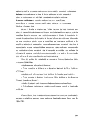 143
e) lancem matérias ou energia em desacordo com os padrões ambientais estabelecidos.
Poluidor - pessoa física ou jurídica, de direito público ou privado, responsável,
direta ou indiretamente, por atividade causadora de degradação ambiental.
Recursos Ambientais - a atmosfera, as águas interiores, superficiais e
subterrâneas, os estuários, o mar territorial, o solo, o subsolo e os elementos da
biosfera, a fauna e a flora.
O Art 4º detalha os objetivos da Política Nacional do Meio Ambiente, que
visará: à compatibilização do desenvolvimento econômico-social com a preservação da
qualidade do meio ambiente e do equilíbrio ecológico, à difusão de tecnologias de
manejo do meio ambiente, à divulgação de dados e informações ambientais, à formação
de uma consciência pública sobre a necessidade da preservação ambiental e do
equilíbrio ecológico, à preservação e restauração dos recursos ambientais com vistas à
sua utilização racional e disponibilidade permanente, concorrendo para a manutenção
do equilíbrio ecológico propício à vida, à imposição, ao poluidor e ao predador, da
obrigação de recuperar e/ou indenizar os danos causados e, ao usuário, da contribuição
pela utilização de recursos ambientais com fins econômicos.
Nesta lei também foi estabelecida a estrutura do Sistema Nacional do Meio
Ambiente (SISNAMA):
- Órgão superior: o Conselho de Governo;
- Órgão consultivo e deliberativo: o Conselho Nacional do Meio Ambiente
(CONAMA);
- Órgão central: a Secretaria do Meio Ambiente da Presidência da República;
- Órgão executor: o Instituto Brasileiro do Meio Ambiente e dos Recursos
Naturais Renováveis (IBAMA);
- Órgãos Seccionais: os órgãos ou entidades estaduais de meio ambiente;
- Órgãos Locais: os órgãos ou entidades municipais de controle e fiscalização
ambiental.
Como podemos observar todos os órgãos que estabelecem normas jurídicas (leis,
decretos, resoluções e portarias) e que realizam a fiscalização destas, fazem parte do
SISNAMA.
 