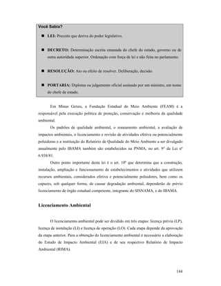 144
Você Sabia?
LEI: Preceito que deriva do poder legislativo.
DECRETO: Determinação escrita emanada do chefe do estado, governo ou de
outra autoridade superior. Ordenação com força de lei e não feita no parlamento.
RESOLUÇÃO: Ato ou efeito de resolver. Deliberação, decisão
PORTARIA: Diploma ou julgamento oficial assinado por um ministro, em nome
do chefe de estado.
Em Minas Gerais, a Fundação Estadual do Meio Ambiente (FEAM) é a
responsável pela execução política de proteção, conservação e melhoria da qualidade
ambiental.
Os padrões de qualidade ambiental, o zoneamento ambiental, a avaliação de
impactos ambientais, o licenciamento e revisão de atividades efetiva ou potencialmente
poluidoras e a instituição do Relatório de Qualidade do Meio Ambiente a ser divulgado
anualmente pelo IBAMA também são estabelecidos na PNMA, no art. 9° da Lei nº
6.938/81.
Outro ponto importante desta lei é o art. 10º que determina que a construção,
instalação, ampliação e funcionamento de estabelecimentos e atividades que utilizem
recursos ambientais, considerados efetiva e potencialmente poluidores, bem como os
capazes, sob qualquer forma, de causar degradação ambiental, dependerão de prévio
licenciamento de órgão estadual competente, integrante do SISNAMA, e do IBAMA.
Licenciamento Ambiental
O licenciamento ambiental pode ser dividido em três etapas: licença prévia (LP),
licença de instalação (LI) e licença de operação (LO). Cada etapa depende da aprovação
da etapa anterior. Para a obtenção do licenciamento ambiental é necessário a elaboração
do Estudo de Impacto Ambiental (EIA) e de seu respectivo Relatório de Impacto
Ambiental (RIMA).
 