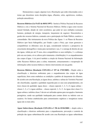 147
Destacaremos a seguir, algumas Leis e Resoluções que estão relacionadas com o
temas que discutimos nesta disciplina (água, efluentes, solos, agrotóxicos, resíduos,
poluição atmosférica).
Recursos Hídricos (Lei 9.433 de 08/01/1997) - Institui a Política Nacional de Recursos
Hídricos e cria o Sistema Nacional de Recursos Hídricos. Define a água como recurso
natural limitado, dotado de valor econômico, que pode ter usos múltiplos (consumo
humano, produção de energia, transporte, lançamento de esgotos). Descentraliza a
gestão dos recursos hídricos, contando com a participação do Poder Público, usuários e
comunidades. São instrumentos da nova Política das Águas: 1- os Planos de Recursos
Hídricos (por bacia hidrográfica, por Estado e para o País), que visam gerenciar e
compatibilizar os diferentes usos da água, considerando inclusive a perspectiva de
crescimento demográfico e metas para racionalizar o uso, 2- a outorga de direitos de uso
das águas, válida por até 35 anos, deve compatibilizar os usos múltiplos, 3- a cobrança
pelo seu uso (antes, só se cobrava pelo tratamento e distribuição), 4- os enquadramentos
dos corpos d´água. A lei prevê também a criação do Sistema Nacional de Informação
sobre Recursos Hídricos para a coleta, tratamento, armazenamento e recuperação de
informações sobre recursos hídricos e fatores intervenientes em sua gestão.
Recursos Hídricos (Resolução CO AMA nº 357 de 17/03/2005) - Dispõe sobre a
classificação e diretrizes ambientais para o enquadramento dos corpos de água
superficiais, bem como estabelece as condições e padrões de lançamento de efluentes.
De acordo com esta Resolução, as águas doces, salobras e salinas do Território Nacional
são classificadas, segundo a qualidade requerida para os seus usos preponderantes, em
treze classes de qualidade: águas doces – classes especial, 1, 2, 3 e 4; águas salinas –
classes 1, 2, e 3 e águas salobras – classes especial, 1, 2 e 3. As águas doce classe 4 e
águas salinas e salobras classe 3 devem ser utilizadas apenas para navegação e harmonia
paisagística, sendo sua qualidade inadequada para contato direto ou indireto com os
usuários. Os limites estabelecidos para contaminantes orgânicos e inorgânicos nestas
águas são os mais altos.
Águas Subterrâneas (Resolução CO AMA nº 396 de 03/04/2008 ) - dispõe sobre a
classificação e diretrizes ambientais para o enquadramento, prevenção e controle da
poluição das águas subterrâneas.De acordo com essa Resolução as águas subterrâneas
 