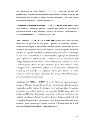 148
são classificadas nas Classes Especial, 1, 2, 3, 4 e 5, com base nos usos mais
preponderantes (consumo humano, dessedentação de animais, irrigação, recreação). São
estabelecidos nesta resolução os valores máximos permitidos (VMP) para diversos
contaminantes inorgânicos e orgânicos e agrotóxicos.
Lançamento de efluentes (Resolução CO AMA nº 430 de 13/05/2011) - Dispõe
sobre condições, parâmetros, padrões e diretrizes para gestão do lançamento de
efluentes em corpos de água receptores, alterando parcialmente e complementando a
Resolução CONAMA n° 357, de 17 de março de 2005.
Solos (Resolução CO AMA nº 420 de 28/12/2009) - Dispõe sobre critérios e valores
orientadores de qualidade do solo quanto à presença de substâncias químicas e
estabelece diretrizes para o gerenciamento ambiental de áreas contaminadas por essas
substâncias em decorrência de atividades antrópicas. Essa Resolução foi estabelecida
com base nas seguintes considerações: (i) necessidade de prevenção da contaminação
do solo visando à manutenção de sua funcionalidade e a proteção da qualidade das
águas superficiais e subterrâneas; (ii) a existência de áreas contaminadas pode
configurar sério risco à saúde pública e ao meio ambiente; (iii) necessidade de prevenir
a contaminação do subsolo e das águas subterrâneas que são bens públicos e reservas
estratégicas para o abastecimento público e o desenvolvimento ambientalmente
sustentável; (iv) necessidade de estabelecer critérios para definição de valores
orientadores para a prevenção da contaminação dos solos e de definir diretrizes para o
gerenciamento de áreas contaminadas.
Agrotóxicos (Lei 7.802 de 11/07/1989) - A Lei dos Agrotóxicos regulamenta desde a
pesquisa e fabricação dos agrotóxicos até sua comercialização, aplicação, controle,
fiscalização e também o destino da embalagem. Impõe a obrigatoriedade do receituário
agronômico para venda de agrotóxicos ao consumidor. Também exige registro dos
produtos nos Ministérios da Agricultura e da Saúde e no Instituto Brasileiro do Meio
Ambiente e dos Recursos Naturais Renováveis, IBAMA. Qualquer entidade pode pedir
o cancelamento deste registro, encaminhando provas de que um produto causa graves
prejuízos à saúde humana, meio ambiente e animais. O descumprimento da lei pode
acarretar multas e reclusão, inclusive para os empresários.
 